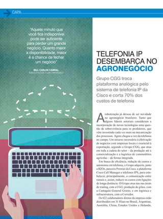 CAPA
A
robotização já deixou de ser novidade
no agronegócio brasileiro. Tanto que
alguns líderes setoriais consideram a
incorporação de novas tecnologias uma ques-
tão de sobrevivência para os produtores, que
vêm investindo cada vez mais na mecanização
dos processos. Agora chegou a vez da telefonia
no campo. Um recurso necessário à efetivação
de negócios com empresas locais e essencial à
exportação, segundo o Grupo CGG, que atua
em toda a cadeia do setor – da produção até a
comercialização e a logística de commodities
agrícolas – de forma integrada.
Em busca de eficiência, redução de custos e
autonomia em telefonia, o Grupo adquiriu, junto
a B2On, parceira Premier da Cisco, a plataforma
Cisco Call Manager e telefones IPS, para esta-
belecer, principalmente, a comunicação entre
ramais e, assim, reduzir os custos com ligações
de longa distância. O Grupo atua nas nas áreas
de trading, com a CGG; produção de grãos, com
a Cantagalo General Grains; e em logística e
infraestrutura, com a Corredor.
Os 622 colaboradores diretos da empresa estão
distribuídos em 31 filiais no Brasil, Argentina,
Austrália, China, Estados Unidos e Holanda,
TELEFONIA IP
DESEMBARCA NO
AGRONEGÓCIO
Grupo CGG troca
plataforma analógica pelo
sistema de telefonia IP da
Cisco e corta 70% dos
custos de telefonia
“Aquele minuto que
você fica indisponível
pode ser suficiente
para perder um grande
negócio. Quanto maior
a disponibilidade, maior
é a chance de fechar
um negócio”
BILL CARLOS CABRAL,
EXECUTIVO DE TI DA CANTAGALO
20-25_MATCAPA.indd 24 20/08/2015 12:08:56
 