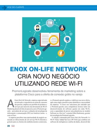 VOZ DO CLIENTE
28
PromonLogicalis desenvolveu ferramenta de marketing sobre a
plataforma Cisco para a oferta de conexão grátis no varejo
ENOX ON-LIFE NETWORK
CRIA NOVO NEGÓCIO
UTILIZANDO REDE WI-FI
A
Enox On-Life Network, empresa especializada
em ativação e experiência na rotina de consumo
das pessoas, ampliou seu portfólio de produtos e
serviços por meio de uma ferramenta de Wi-Fi
Marketing desenvolvida em parceria com a PromonLogi-
calis – provedora de serviços e soluções de tecnologia da
informação e comunicação (TIC) na América Latina – e
com a Cisco.
A empresa percebeu uma oportunidade de negócio as-
sociada ao oferecimento de um serviço Wi-Fi eficiente e
gratuito para os clientes de estabelecimentos comerciais,
e a PromonLogicalis ajudou a viabilizar essa nova oferta,
após uma etapa consultiva para identificar a necessidade
da empresa. “A Enox nos selecionou por entender que
a PromonLogicalis unia competência técnica tanto em
desenvolvimento de software quanto em redes Wi-Fi,
com a capacidade de prover uma plataforma no modelo
Software as a Service”, comenta Fábio Hashimoto, gerente
de tecnologia da PromonLogicalis.
A solução contratada pela Enox On-Life Network é o
Wi-Fi Value Added Services (W-VAS) que combina um
software de inteligência e análise de dados, desenvolvido
28-29_VOZ DO CLIENTE_[Enox].indd 28 20/08/2015 12:11:55
 
