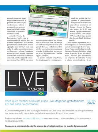 crescimento da empresa nos últimos
anos, o alto tráfego levou a tecnologia
ao limite e começamos a sofrer com
gargalo de rede e perda de conexão”,
diz.“Por isso, partimos à procura de uma
solução, identificando o lançamento
da série Cisco 6800 como a melhor
opção”, completa.
O desafio, intervém Jonas Viana,
foi atender de ponta a ponta a neces-
sidade do negócio da Eco-
rodovias e, paralelamente,
proteger o investimento com
previsão de arquitetura em
Instant Access no futuro,
para uplinks de 10 GB para
40 GB, e gerenciamento ain-
da mais efetivo, com solução
100% redundante e que garanta
alta disponibilidade do núcleo
da rede.
Outro desafio, segundo ele, era o
risco de parada da estrutura coletiva
durante a implantação da nova tecno-
logia. Para se ter ideia da criticidade,
Leonardo Moura trabalha com índice
anual de parada de no máximo 15
horas, previstas para manutenção
ou ampliação do ambiente. “Como
a solução tem redundância e é um
demanda importante para o
negócio da Ecorodovias. A
proposta foi uma solução
que diminuísse a latência, e
ao mesmo tempo agreagre-
gasse inteligência e maior
capacidade de processa-
mento dos dados.
Leonardo Moura, da
Ecorodovias, lembra que a
arquitetura de rede anterior já era ba-
seada em equipamentos Cisco e atendeu
perfeitamente durante vários anos de
operação, numa estrutura onde cada
andar do prédio administrativo tem o
seu data center, e o Grupo Ecorodovias
tem um data center principal, onde ficam
consolidados os serviços corporativos
como RH, contabilidade e TI. “Tínha-
mos um core Cisco (3750), mas com o
30-32_VOZ DO CLIENTE_[Ecorodovias].indd 31 21/08/2015 08:21:00
 