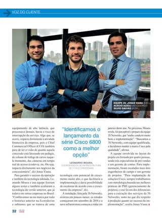 VOZ DO CLIENTE
32
equipamento de alta latência, que
processava demais, havia o risco de
interrupção do serviço. Algo que, se
ocorre, impacta diretamente a atividade
financeira da empresa, pois o Chief
Commercial Officer (CCO) também
para de ter a visão de quanto aquela
concessão está faturando em pedágio,
do volume de tráfego de carros naque-
le momento, das câmeras em tempo
real de acesso à rodovia, etc. Ou seja,
impacta diretamente nos negócios da
concessionária”, diz Jonas Viana.
Para garantir o sucesso da operação
e também da tecnologia adotada, Le-
onardo Moura e sua equipe fizeram
alguns testes e também avaliaram a
tecnologia da versão anterior, que já
rodava em outras empresas no Brasil.
“Confiávamos na na marca por todo
o histórico anterior na Ecorodovias
e sabíamos que se tratava de uma
tecnologia com potencial de cresci-
mento muito alto, o que facilitaria a
implementação e daria possibilidade
de escalonar de acordo com o cresci-
mento da empresa”, diz.
A instalação, feita pela 3S Networks,
ocorreu em poucos meses: os estudos
começaram em setembro de 2014 e a
nova infraestrutura começou a rodar em
janeiro deste ano. No processo, Moura
revela, foi perceptível o preparo da equipe
3S Networks, que “soube conduzir muito
bem a implementação”. “Buscamos a
3S Networks, com equipe qualificada,
e decidimos manter a marca Cisco pela
qualidade”, afirma.
A equipe envolvida no layout do
projeto era formada por quatro pessoas,
sendo três especialistas de pré-vendas
e um gerente de contas. Para imple-
mentação, foram escalados mais dois
engenheiros de campo e um gerente
de projetos. “Para implantação de
soluções Cisco, sempre trabalhamos
com metodologia baseada nas melhores
práticas do PMI (gerenciamento de
projetos), e esse foi um dos diferenciais
para a execução dos serviços da 3S
Networks, tanto no que diz respeito
à produção quanto ao sucesso da im-
plementação”, avalia Jonas Viana.
EQUIPE 3S: JONAS VIANA (ESQ.),
ACÁCIO ACIOLI (AO CENTRO) E
SILVIO GALVÃO (À DIR.)
“Identificamos o
lançamento da
série Cisco 6800
como a melhor
opção”
LEONARDO MOURA,
COORDENADOR DE INFRAESTRUTURA
DE TI DA ECORODOVIAS
30-32_VOZ DO CLIENTE_[Ecorodovias].indd 32 20/08/2015 12:31:46
 
