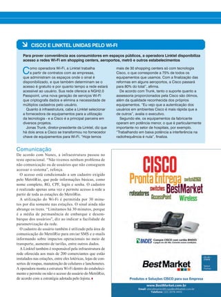à CISCO E LINKTEL UNIDAS PELO WI-FI
Para prover conveniência aos consumidores em espaços públicos, a operadora Linktel disponibiliza
acesso a redes Wi-Fi em shopping centers, aeroportos, metrô e outros estabelecimentos
Como operadora Wi-Fi, a Linktel trabalha
a partir de contratos com as empresas,
que administram os espaços onde o sinal é
disponibilizado, e que também determinam se o
acesso é gratuito e por quanto tempo a rede estará
acessível ao usuário. Sua rede oferece a NGH2.0
Passpoint, uma nova geração de serviços Wi-Fi
que criptografa dados e elimina a necessidade de
múltiplos cadastros pelo usuário.
Quanto à infraestrutura, cabe a Linktel selecionar
a fornecedora de equipamentos para a utilização
da tecnologia - e a Cisco é a principal parceira em
diversos projetos.
Jonas Trunk, diretor-presidente da Linktel, diz que
há dois anos a Cisco se transformou no fornecedor
chave de equipamentos para Wi-Fi. “Hoje temos
mais de 30 shopping centers só com tecnologia
Cisco, o que corresponde a 75% de todos os
equipamentos que usamos. Com a finalização das
reformas em alguns aeroportos, a Cisco passará
para 80% do total”, afirma.
De acordo com Trunk, tanto o suporte quanto a
assessoria proporcionados pela Cisco são ótimos,
além da qualidade reconhecida dos próprios
equipamentos. “Eu vejo que a autenticação dos
usuários em ambientes Cisco é mais rápida que a
de outros”, avalia o executivo.
Segundo ele, os equipamentos da fabricante
operam em potência menor, o que é particularmente
importante no setor de hospitais, por exemplo.
“Trabalhando em baixa potência a interferência na
radiofrequência é nula”, finaliza.
Comunicação
De acordo com Nunes, a infraestrutura passou no
teste operacional. “Não tivemos nenhum problema de
não comunicação ou de usuários que não conseguem
acessar o sistema”, reforça.
O acesso está condicionado a um cadastro exigido
pelo MetrôRio, que pede informações básicas, como
nome completo, RG, CPF, login e senha. O cadastro
é realizado apenas uma vez e permite acesso à rede a
partir de toda as estações do MetrôRio.
A utilização do Wi-Fi é permitida por 30 minu-
tos por dia somente nas estações. O sinal ainda não
abrange os trens. “Limitamos há 30 minutos, porque
é a média de permanência de embarque e desem-
barque dos usuários”, diz ao indicar a facilidade de
parametrização da rede.
O cadastro do usuário também é utilizado pela área de
comunicação do MetrôRio para enviar SMS e e-mails
informando sobre impactos operacionais no meio de
transporte, aumento de tarifas, entre outros dados.
A Linktel também é responsável pela infraestrutura de
rede oferecida aos mais de 200 comerciantes que estão
instalados nas estações, entre eles lotéricas, lojas de con-
sertos de roupas, manutenção de celulares e lanchonetes.
A operadora monta a estrutura Wi-Fi dentro do estabeleci-
mento e permite ou não o acesso do usuário do MetrôRio,
de acordo com a estratégia adotada pelo lojista.
34-35_VOZ DO CLIENTE_[Metro RJ].indd 35 20/08/2015 12:34:07
 