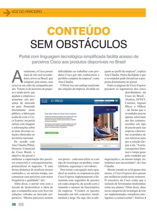 38
VOZ DO PARCEIRO
CONTEÚDO
SEM OBSTÁCULOS
A
tualmente, a Cisco possui
mais de três mil revende-
dores ativos no Brasil, que
compram, pelo menos, uma
caixa ou um cabo da companhia por
ano. Tratam-se de parceiros de peque-
no e médio porte, que
ajudam a empresa a
aumentar sua pre-
sença de mercado
no país. Pensando
diretamente neste
público, a fabricante
acaba de criar o Cis-
co Express: um portal
online com imagens
e informações sobre
as mais diversas so-
luções oferecidas no
território nacional.
De acordo com
Ana Cláudia Plihal,
Diretora Comercial
da Cisco Brasil, o
objetivo do portal é
melhorar a capacitação dos parcei-
ros comerciais e, consequentemente,
potencializar os negócios. “É uma
forma dinâmica de atualizar nossos
conteúdos e, ao mesmo tempo, nos
comunicar com parceiros com maior
frequência e qualidade”, diz.
Além disso, o portal vem com a
missão de desmistificar a ideia de
que a companhia atua com foco em
soluções voltadas ao mercado cor-
porativo. “Muitos parceiros sentem
dificuldades ao trabalhar com pro-
dutos Cisco por não conhecerem o
portfólio completo da empresa”, conta
Ana Cláudia.
O Portal traz um catálogo atualizado
das soluções da empresa, dividido em
seis partes – cada uma refere-se a um
tipo de tecnologia ou produto, como
telefonia, segurança e servidores.
Para tornar a navegação mais agra-
dável ao usuário, os responsáveis pelo
Cisco Express implementaram a fer-
ramenta com sugestões de pacotes
em cada categoria, de acordo com o
tamanho e número de funcionários
da empresa. “Criamos os pacotes
baseados em três conceitos: small,
medium e large. Ou seja, eles se ade-
quam ao perfil da empresa”, explica
Ana Cláudia. Outra facilidade é que
o revendedor pode formalizar a pro-
posta diretamente no portal.
Todas as páginas do Cisco Express
possuem as logomarcas dos cinco
distribuidores da
Cisco no Brasil -
Alcateia, AVNET,
Comstor, Ingram
Micro e Officer
- de forma que o
revendedor precisa
apenas selecionar
um dos contatos,
escolher um tipo
de pacote para sua
empresa e determi-
nar os produtos de
seu interesse para
que a cotação che-
gue a ele. “Assim,
conseguimos dimi-
nuir o tempo gasto
pelo vendedor nas
negociações e, ao mesmo tempo, en-
tendemos suas necessidades”, diz Ana
Cláudia.
Mesmo estando no ar há apenas dois
meses, o Cisco Express deve passar
por melhorias ainda neste semestre.
O executivo da Cisco conta que a
inclusão de ferramentas multimídias
estão nos planos “Além disso, duas
novas categorias de tecnologia devem
ser implementadas: roteadores inte-
ligentes e contact center”, finaliza.
Portal com linguagem tecnológica simplificada facilita acesso de
parceiros Cisco aos produtos disponíveis no Brasil
38_VOZ DO PARCEIRO_Cisco Express].indd 38 20/08/2015 12:39:59
 