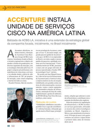 40
Batizada de ACBG LA, iniciativa é uma extensão da estratégia global
da companhia focada, inicialmente, no Brasil inicialmente
A
Accenture oficializou, no
último trimestre, a formação
do Accenture Cisco Busi-
ness Group (ACBG) Latin
America. Inicialmente focada no Brasil,
a iniciativa regional tem o objetivo de
atender a clientes de grande porte, em
diversos segmentos de mercado, com
as tecnologias oferecidas pela Cisco. O
grupo é composto por profissionais com
experiência em várias áreas e serviços
e vai abordar desde a oferta de rede
e infraestrutura de TIC até projetos
de inovação, como cloud computing
e internet de todas as coisas.
Ricardo Chisman, líder de consulto-
ACCENTURE INSTALA
UNIDADE DE SERVIÇOS
CISCO NA AMÉRICA LATINA
ria em tecnologia da Accenture, conta
que a Cisco “é, há muito tempo, um
grande parceiro global da Accenture”
e diz que o ACBG LA irá empreender
no Brasil e em toda a região o mesmo
padrão de parceria e qualidade exis-
tente em nível internacional. “Com o
estabelecimento do ACBG, passamos
a atuar com um grupo relevante de
pessoas especializadas e focadas 100%
na tecnologia Cisco”, declara.
De acordo com Juan Manuel Gonza-
lez, Líder de Serviços de Infraestrutura
da Accenture para a América Latina,
a empresa manterá seu foco de atuação,
trabalhando com grandes contas nas
áreas de telecomunicações, recursos
naturais, varejo e outros segmentos
que demandem soluções de infraes-
trutura, automação de força de venda,
implementação e gestão de ambientes
de BYOD (Bring Your Own Device),
analitycs, entre outros
.
Redução de custos
“Globalmente, trabalhamos com todo o
portfólio Cisco e aqui não será diferen-
te”, informa Gonzalez, reforçando que
agenda atual no Brasil requer, principal-
mente, soluções que reduzam o custo
da infraestrutura e contribuam com o
aumento da eficiência dos negócios.
Além dos projetos de implantação
da infraestrutura, o ACBG irá ofere-
cer serviços gerenciados, utilizando
os recursos dos centros tecnológicos
instalados no Brasil, Argentina e
México, para atendimento de primeiro
nível. O Grupo já nasce com quatro
contratos em carteira e espera fechar
o primeiro deles antes do término
deste ano.
VOZ DO PARCEIRO
JUAN MANUEL GONZALEZ, LÍDER DE
SERVIÇOS DE INFRAESTRUTURA DA
ACCENTURE PARA A AMÉRICA LATINA
RICARDO CHISMAN, LÍDER DE
CONSULTORIA EM TECNOLOGIA DA
ACCENTURE
40_VOZ DO PARCEIRO_[Acenture].indd 40 20/08/2015 12:50:37
 