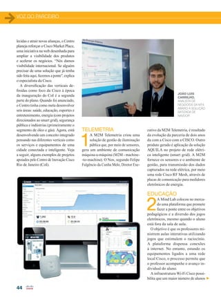 VOZ DO PARCEIRO
44
lecidas e atrair novas alianças, o Centro
planeja reforçar o Cisco Market Place,
uma iniciativa na web desenhada para
ampliar a visibilidade dos produtos
e acelerar os negócios. “Nós damos
visibilidade internacional. Se alguém
precisar de uma solução que já tenha
sido feita aqui, fazemos a ponte”, explica
o especialista da Cisco.
A diversificação das verticais de-
finidas como foco da Cisco à época
da inauguração do CoI é a segunda
parte do plano. Quando foi anunciado,
o Centro tinha como meta desenvolver
seis áreas: saúde, educação, esportes e
entretenimento, energia (com projetos
direcionados ao smart grid), segurança
pública e indústrias (primeiramente o
segmento de óleo e gás). Agora, está
desenvolvendo um conceito integrado
pensando nas diferentes verticais como
os serviços e equipamentos de uma
cidade conectada e inteligente. Veja
a seguir, alguns exemplos de projetos
apoiados pelo Centro de Inovação Cisco
Rio de Janeiro (CoI).
JOÃO LUIS
CARRILHO,
ANALISTA DE
NEGÓCIOS DA MT4.
ABAIXO A SOLUÇÃO
BATIZADA DE
NAVDOR
cutivo da M2M Telemetria, é resultado
da evolução da parceria de dois anos
da com a Cisco com a CISCO. Outro
produto gerado é aplicação da solução
AQUILA no projeto de rede elétri-
ca inteligente (smart grid). A M2M
fornece os sensores e o ambiente de
gestão, para transmissão dos dados
capturados na rede elétrica, por meio
uma rede Cisco RF Mesh, através de
placas de comunicação para medidores
eletrônicos de energia.
EDUCAÇÃO
2
A Mind Lab colocou no merca-
do uma plataforma que promete
fazer a ponte entre os objetivos
pedagógicos e a diversão dos jogos
eletrônicos, mesmo quando o aluno
está fora da sala de aula.
O objetivo é que os professores mi-
nistrem aulas interativas utilizando
jogos que estimulem o raciocínio.
A plataforma dispensa conexões
à internet. No entanto, estando os
equipamentos ligados a uma rede
local Cisco, o processo permite que
o professor acompanhe o avanço in-
dividual do aluno.
A infraestrutura Wi-Fi Cisco possi-
bilita que um maior número de alunos
TELEMETRIA
1
A M2M Telemetria criou uma
solução de gestão de iluminação
pública que, por meio de sensores,
gera um ambiente de comunicação
máquina-a-máquina (M2M - machine-
-to-machine). O Nox, segundo Felipe
Fulgêncio da Cunha Melo, Diretor Exe-
42-46_VOZ DO PERCEIRO_Centro inovacao]_ras2.indd 44 20/08/2015 12:59:04
 