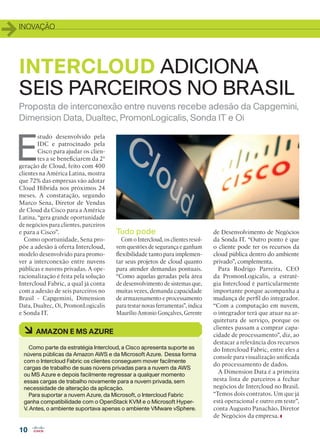 INOVAÇÃO
10
E
studo desenvolvido pela
IDC e patrocinado pela
Cisco para ajudar os clien-
tes a se beneficiarem da 2ª
geração de Cloud, feito com 400
clientes na América Latina, mostra
que 72% das empresas vão adotar
Cloud Híbrida nos próximos 24
meses. A constatação, segundo
Marco Sena, Diretor de Vendas
de Cloud da Cisco para a América
Latina, “gera grande oportunidade
de negócios para clientes, parceiros
e para a Cisco”.
Como oportunidade, Sena pro-
põe a adesão à oferta Intercloud,
modelo desenvolvido para promo-
ver a interconexão entre nuvens
públicas e nuvens privadas. A ope-
racionalização é feita pela solução
Intercloud Fabric, a qual já conta
com a adesão de seis parceiros no
Brasil - Capgemini, Dimension
Data, Dualtec, Oi, PromonLogicalis
e Sonda IT.
Proposta de interconexão entre nuvens recebe adesão da Capgemini,
Dimension Data, Dualtec, PromonLogicalis, Sonda IT e Oi
INTERCLOUD ADICIONA
SEIS PARCEIROS NO BRASIL
à AMAZON E MS AZURE
Como parte da estratégia Intercloud, a Cisco apresenta suporte as
núvens públicas da Amazon AWS e da Microsoft Azure. Dessa forma
com o Intercloud Fabric os clientes conseguem mover facilmente
cargas de trabalho de suas núvens privadas para a nuvem da AWS
ou MS Azure e depois facilmente regressar a qualquer momento
essas cargas de trabalho novamente para a nuvem privada, sem
necessidade de alteração da aplicação.
Para suportar a nuvem Azure, da Microsoft, o Intercloud Fabric
ganha compatibilidade com o OpenStack KVM e o Microsoft Hyper-
V. Antes, o ambiente suportava apenas o ambiente VMware vSphere.
Tudo pode
Com o Intercloud, os clientes resol-
vem questões de segurança e ganham
flexibilidade tanto para implemen-
tar seus projetos de cloud quanto
para atender demandas pontuais.
“Como aquelas geradas pela área
de desenvolvimento de sistemas que,
muitas vezes, demanda capacidade
de armazenamento e processamento
para testar novas ferramentas”, indica
Maurílio Antonio Gonçalves, Gerente
de Desenvolvimento de Negócios
da Sonda IT. “Outro ponto é que
o cliente pode ter os recursos da
cloud pública dentro do ambiente
privado”, complementa.
Para Rodrigo Parreira, CEO
da PromonLogicalis, a estraté-
gia Intercloud é particularmente
importante porque acompanha a
mudança de perfil do integrador.
“Com a computação em nuvem,
o integrador terá que atuar na ar-
quitetura de serviço, porque os
clientes passam a comprar capa-
cidade de processamento”, diz, ao
destacar a relevância dos recursos
do Intercloud Fabric, entre eles a
console para visualização unificada
do processamento de dados.
A Dimension Data é a primeira
nesta lista de parceiros a fechar
negócios de Intercloud no Brasil.
“Temos dois contratos. Um que já
está operacional e outro em teste”,
conta Augusto Panachão, Diretor
de Negócios da empresa.
10_INOVACAO_[Intercloud].indd 10 03/12/2015 12:16:47
 