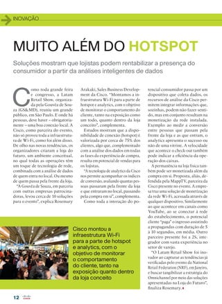INOVAÇÃO
12
Soluções mostram que lojistas podem rentabilizar a presença do
consumidor a partir da análises inteligentes de dados
MUITO ALÉM DO HOTSPOT
C
omo toda grande feira
e congresso, a Latam
Retail Show, organiza-
da pela Gouvêa de Sou-
za (GSMD), reuniu um grande
público, em São Paulo. E onde há
pessoas, deve haver – obrigatoria-
mente – uma boa conexão local. A
Cisco, como parceira do evento,
não só proveu toda a infraestrutu-
ra de Wi-Fi, como foi além disso.
De olho nas novas tendências, os
organizadores criaram a loja do
futuro, um ambiente conceitual,
no qual todas as operações têm
um toque de tecnologia de rede,
combinada com a análise de dados
de quem entra no local. Ou mesmo
de quem passa pela frente da loja.
“A Gouvêa de Souza, em parceria
com outras empresas patrocina-
doras, levou cerca de 10 soluções
para o evento”, explica Rosemary
Arakaki, Sales Business Develop-
ment da Cisco. “Montamos a in-
fraestrutura Wi-Fi para a parte de
hotspot e analytics, com o objetivo
de monitorar o comportamento do
cliente, tanto na exposição como
um todo, quanto dentro da loja
conceito”, complementa.
Estudos mostram que a dispo-
nibilidade de conexão (hotspot) é
valorizada por cerca de 75% dos
clientes, algo que, complementado
com a análise dos dados em todas
as fases da experiência de compra,
resulta em potencial de vendas para
os lojistas.
“A tecnologia de analytics da Cisco
nos permite acompanhar os índices
de conversão, avaliando quantas pes-
soas passaram pela frente da loja
e que entraram no local, passando
pela compra em si”, complementa.
Como toda a interação do po-
tencial consumidor passa por um
dispositivo que coleta dados, os
recursos de análise da Cisco per-
mitem integrar informações que,
sozinhas, podem não fazer senti-
do, mas em conjunto resultam na
monetização da rede instalada.
Exemplo: ao medir a conversão
entre pessoas que passam pela
frente da loja e as que entram, o
analytics apresenta o sucesso ou
não de uma vitrine. A velocidade
que acontece o check-out também
pode indicar a eficiência da ope-
ração dos caixas.
A permanência na loja física tam-
bém pode ser monetizada além da
compra em si. Proposta, aliás, de-
fendida pela MappTV, parceira da
Cisco presente no evento. A empre-
sa traz uma solução de monetização
da rede Wi-Fi, acessada através de
qualquer dispositivo. Similarmente
ao que acontece em canais como
YouTube, ao se conectar à rede
do estabelecimento, o potencial
cliente “paga” o ingresso assistindo
a propagandas com duração de 5
à 10 segundos, em média. Outro
parceiro presente foi a 2S, inte-
grador com vasta experiência no
setor de varejo.
“O Latam Retail Show foi ino-
vador ao capturar as tendências já
verificadas pelo evento da National
Retail Federation (NRF), em Janeiro,
e buscar tangibilizar a estratégia do
Omnichannel por meio das soluções
apresentadas na Loja do Futuro”,
finaliza Rosemary.
Cisco montou a
infraestrutura Wi-Fi
para a parte de hotspot
e analytics, com o
objetivo de monitorar
o comportamento
do cliente, tanto na
exposição quanto dentro
da loja conceito
12_INOVACAO_[Latam Retail].indd 12 03/12/2015 12:23:03
 