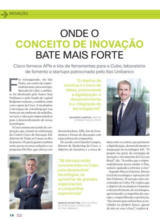 INOVAÇÃO
14
Cisco fornece APIs e kits de ferramentas para o Cubo, laboratório
de fomento a startups patrocinado pelo Itaú Unibanco
ONDE O
CONCEITO DE INOVAÇÃO
BATE MAIS FORTE
F
oi reinaugurado, em São
Paulo, um centro de empre-
endedorismo para startups.
Batizado de Cubo, o ambien-
te foi idealizado pelo banco Itaú
Unibanco e pelo fundo de capital
Redpoint eventures, e também conta
com o apoio da Cisco. A incubadora
é um espaço de coworking que visa
fornecer um ambiente de trabalho,
serviços e educação empreendedora
para o desenvolvimento de novas
tecnologias.
A Cisco assinou um acordo de coo-
peração, que consiste na colaboração
do Centro Cisco de Inovação IoE
(Internet de Todas as Coisas), no Rio
de Janeiro. Os participantes também
terão acesso às novas soluções e ao
programa DevNet, que oferece aos
“38 startups estão
concentradas no Cubo
para desenvolver
tecnologias, se
aproximar de grandes
organizações
e compartilhar
experiências”
EDUARDO CAMPOS, DIRETOR
DE MARKETING DA CISCO
“O objetivo da
iniciativa é a troca de
ideias, promovendo
a digitalização, o
desenvolvimento
e a integração de
tecnologias IoE”
MARCIO SCHETTINI, DIRETOR GERAL
DE TECNOLOGIA E OPERAÇÕES
DO ITAÚ UNIBANCO
desenvolvedores APIs, kits de ferra-
mentas e fóruns de discussão com
especialistas da companhia.
De acordo com Eduardo Campos,
Diretor de Marketing da Cisco, o
objetivo da iniciativa é a troca de
ideias entre os centros, para promover
a digitalização, desenvolvimento e
integração de tecnologias IoE. “O
projeto faz parte da estratégia de
inovação e investimento da Cisco no
Brasil”, diz. “Acredito que o empre-
endedorismo possa mudar o País,
inclusive ajudando a enfrentar a crise.”
Segundo Marcio Schettini, Diretor
Geral de tecnologia e operações do
Itaú Unibanco, 38 startups estão con-
centradas no Cubo. Ele explica que
o objetivo da incubadora é fomentar
o desenvolvimento de tecnologias,
aproximando a companhia das star-
tups e compartilhando experiências.
“Até mesmo para utilizarmos as no-
vidades no próprio banco, apesar
de não ser esse o foco”, explica.
SM2FOTOGRAFIA
14_INOVACAO_[Cubo Cisco Itau].indd 14 03/12/2015 10:42:26
 