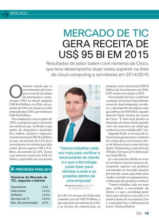 MERCADO
Resultados do setor batem com números da Cisco,
que teve desempenho duas vezes superior na área
de cloud computing e servidores em 2014/2015
MERCADO DE TIC
GERA RECEITA DE
US$ 95 BI EM 2015
O
Gartner calcula que os
investimentos previstos
para o setor de tecnologia
da informação e comu-
nicação (TIC) no Brasil atingirão
US$ 96,4 bilhões em 2016, um au-
mento de 0,6% em relação ao valor
projetado para 2015, que totalizava
US$ 95,8 bilhões.
Em comparação com os gastos de
2015, as projeções para o próximo
ano mostram que, no Brasil, o seg-
mento de dispositivos (incluindo
PCs, tablets, celulares e impresso-
ras) movimentará US$ 14,6 bilhões
no ano, um declínio de 3,5%. Já os
investimentos em sistemas para data
center devem superar US$ 2,4 bi-
lhões, um aumento de 2,4%. Gastos
com software totalizarão US$ 4,3
bilhões, registrando um crescimento
de 5,4%. Os serviços de TI deverão
consumir cerca de US$ 19 bilhões, o
que representa um aumento de 6,4%;
e os serviços de comunicação, na
Dispositivos 		 -3,5%
Data Center 		 +2,4%
Software 		 +5,4%
Serviços de TI 		 +6,4%
Serv. de comunicação 	 -0,5%
à PREVISÕES PARA 2016
Números do Mercado de
TIC, segundo o Gartner
projeção, terão um total de US$ 56
bilhões de investimentos em 2016,
0,5% menos em relação a 2015.
Os resultados da Cisco confirmam
a avaliação do Gartner. Especialmente
na área de cloud computing e servido-
res, o desempenho da empresa mais
que dobrou em 2014/2015, segundo
Marcelo Ehalt, Diretor de Canais
da Cisco. “É mais fácil atender as
demandas do nosso cliente quando
você tem parceiros em cloud que
conhecem as necessidades dele”, diz.
Segundo Ehalt, os serviços de in-
fraestrutura que puxaram o aumento
das vendas desse setor foram a ofer-
ta de Infraestrutura como Serviço
(IaaS), Telepresença como Serviço
(TPaaS) e Serviços de Colaboração
na Cloud (HCS).
Já o crescimento obtido no setor
de servidores tem três motivos: de-
sempenho superior aos produtos
encontradas no mercado; atuação
por meio de canais capacitados para
vender e instalar os equipamentos;
e fabricação dos produtos no Brasil.
“Vamos trabalhar cada vez mais
para verificar a necessidade do
cliente e o que a tecnologia pode
fazer para otimizar a sua rede e os
projetos dentro de sua empresa. Esse
é o principal foco e diferencial da
Cisco”, finaliza Ehalt.
19
MARCELO EHALT, DIRETOR
DE CANAIS DA CISCO
“Vamos trabalhar cada
vez mais para verificar a
necessidade do cliente
e o que a tecnologia
pode fazer para
otimizar a rede e os
projetos dentro de
uma empresa”
19_MERCADO_[Ano Fiscal].indd 19 03/12/2015 11:02:20
 