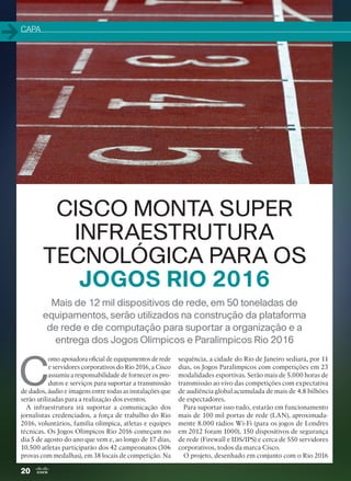 20
Mais de 12 mil dispositivos de rede, em 50 toneladas de
equipamentos, serão utilizados na construção da plataforma
de rede e de computação para suportar a organização e a
entrega dos Jogos Olímpicos e Paralímpicos Rio 2016
C
omo apoiadora oficial de equipamentos de rede
e servidores corporativos do Rio 2016, a Cisco
assumiu a responsabilidade de fornecer os pro-
dutos e serviços para suportar a transmissão
de dados, áudio e imagens entre todas as instalações que
serão utilizadas para a realização dos eventos.
A infraestrutura irá suportar a comunicação dos
jornalistas credenciados, a força de trabalho do Rio
2016, voluntários, família olímpica, atletas e equipes
técnicas. Os Jogos Olímpicos Rio 2016 começam no
dia 5 de agosto do ano que vem e, ao longo de 17 dias,
10.500 atletas participarão dos 42 campeonatos (306
provas com medalhas), em 38 locais de competição. Na
sequência, a cidade do Rio de Janeiro sediará, por 11
dias, os Jogos Paralímpicos com competições em 23
modalidades esportivas. Serão mais de 5.000 horas de
transmissão ao vivo das competições com expectativa
de audiência global acumulada de mais de 4.8 bilhões
de espectadores.
Para suportar isso tudo, estarão em funcionamento
mais de 100 mil portas de rede (LAN), aproximada-
mente 8.000 rádios Wi-Fi (para os jogos de Londres
em 2012 foram 1000), 150 dispositivos de segurança
de rede (Firewall e IDS/IPS) e cerca de 550 servidores
corporativos, todos da marca Cisco.
O projeto, desenhado em conjunto com o Rio 2016
CISCO MONTA SUPER
INFRAESTRUTURA
TECNOLÓGICA PARA OS
JOGOS RIO 2016
CAPA
20-23_MATCAPA.indd 20 03/12/2015 11:06:05
 