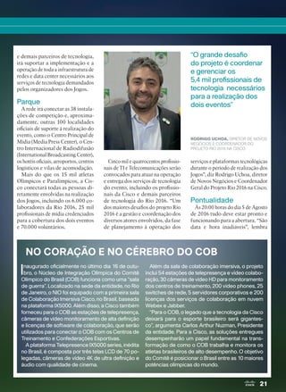 21
e demais parceiros de tecnologia,
irá suportar a implementação e a
operação de toda a infraestrutura de
redes e data center necessários aos
serviços de tecnologia demandados
pelos organizadores dos Jogos.
Parque
A rede irá conectar as 38 instala-
ções de competição e, aproxima-
damente, outras 100 localidades
oficiais de suporte à realização do
evento, como o Centro Principal de
Mídia (Media Press Center), o Cen-
tro Internacional de Radiodifusão
(International Broadcasting Center),
os hotéis oficiais, aeroportos, centros
logísticos e vilas de acomodação.
Mais do que os 15 mil atletas
Olímpicos e Paralímpicos, a Cis-
co conectará todas as pessoas di-
retamente envolvidas na realização
dos Jogos, incluindo os 6.000 co-
laboradores da Rio 2016, 25 mil
profissionais de mídia credenciados
para a cobertura dos dois eventos
e 70.000 voluntários.
Cinco mil e quatrocentos profissio-
nais de TI e Telecomunicações serão
convocados para atuar na operação
e entrega dos serviços de tecnologia
do evento, incluindo os profissio-
nais da Cisco e demais parceiros
de tecnologia do Rio 2016. “Um
dos maiores desafios do projeto Rio
2016 é a gestão e coordenação dos
diversos atores envolvidos, da fase
de planejamento à operação dos
serviços e plataformas tecnológicas
durante o período de realização dos
Jogos”, diz Rodrigo Uchoa, diretor
de Novos Negócios e Coordenador
Geral do Projeto Rio 2016 na Cisco.
Pontualidade
Às 20:00 horas do dia 5 de Agosto
de 2016 tudo deve estar pronto e
funcionando para a abertura. “São
data e hora inadiáveis”, lembra
“O grande desafio
do projeto é coordenar
e gerenciar os
5,4 mil profissionais de
tecnologia necessários
para a realização dos
dois eventos”
RODRIGO UCHOA, DIRETOR DE NOVOS
NEGÓCIOS E COORDENADOR DO
PROJETO RIO 2016 NA CISCO
NO CORAÇÃO E NO CÉREBRO DO COB
Inaugurado oficialmente no último dia 16 de outu-
bro, o Núcleo de Integração Olímpica do Comitê
Olímpico do Brasil (COB) funciona como uma “sala
de guerra”. Localizado na sede da entidade, no Rio
de Janeiro, o NIO foi equipado com a primeira sala
de Colaboração Imersiva Cisco, no Brasil, baseada
na plataforma IX5000. Além disso, a Cisco também
forneceu para o COB as estações de telepresença,
câmeras de vídeo monitoramento de alta definição
e licenças de software de colaboração, que serão
utilizados para conectar o COB com os Centros de
Treinamento e Confederações Esportivas.
A plataforma Telepresence IX5000 series, inédita
no Brasil, é composta por três telas LCD de 70 po-
legadas, câmeras de vídeo 4K de ultra definição e
áudio com qualidade de cinema.
Além da sala de colaboração imersiva, o projeto
inclui 54 estações de telepresença e vídeo colabo-
ração, 30 câmeras de vídeo HD para monitoramento
dos centros de treinamento, 200 video phones, 25
switches de rede, 5 servidores corporativos e 200
licenças dos serviços de colaboração em nuvem
Webex e Jabber.
“Para o COB, o legado que a tecnologia da Cisco
deixará para o esporte brasileiro será gigantes-
co”, argumenta Carlos Arthur Nuzman, Presidente
da entidade. Para a Cisco, as soluções entregues
desempenharão um papel fundamental na trans-
formação de como o COB trabalha e monitora os
atletas brasileiros de alto desempenho. O objetivo
do Comitê é posicionar o Brasil entre as 10 maiores
potências olímpicas do mundo.
20-23_MATCAPA.indd 21 03/12/2015 11:06:09
 