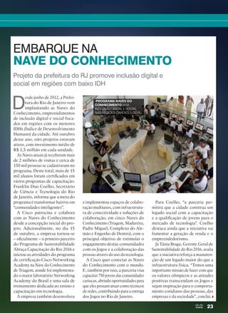 23
Projeto da prefeitura do RJ promove inclusão digital e
social em regiões com baixo IDH
EMBARQUE NA
NAVE DO CONHECIMENTO
D
esde junho de 2012, a Prefei-
tura do Rio de Janeiro vem
implantando as Naves do
Conhecimento, empreendimentos
de inclusão digital e social foca-
dos em regiões com os menores
IDHs (Índice de Desenvolvimento
Humano) da cidade. Até outubro
desse ano, oito projetos estavam
ativos, com investimento médio de
R$ 1,5 milhão em cada unidade.
As Naves atuais já receberam mais
de 2 milhões de visitas e cerca de
150 mil pessoas se cadastraram no
programa. Deste total, mais de 15
mil alunos foram certificados em
vários programas de capacitação.
Franklin Dias Coelho, Secretário
de Ciência e Tecnologia do Rio
de Janeiro, informa que a meta do
programa é transformar bairros em
“comunidades inteligentes”.
A Cisco patrocina e colabora
com as Naves do Conhecimento
desde a concepção inicial do pro-
jeto. Adicionalmente, no dia 15
de outubro, a empresa tornou-se
– oficialmente – o primeiro parceiro
do Programa de Sustentabilidade
Abraça Capacitação do Rio 2016 e
iniciou as atividades do programa
de certificação Cisco Networking
Academy na Nave do Conhecimento
de Triagem, aonde foi implementa-
do o maior laboratório Networking
Academy do Brasil e uma sala de
treinamento dedicada ao ensino e
capacitação em tecnologia.
A empresa também desenvolveu
e implementou espaços de colabo-
ração multiusos, com infraestrutu-
ra de conectividade e soluções de
colaboração, em cinco Naves do
Conhecimento (Triagem, Madureira,
Padre Miguel, Complexo do Ale-
mão e Engenho de Dentro), com o
principal objetivo de estimular o
engajamento destas comunidades
com os Jogos e a colaboração das
pessoas através do uso da tecnologia.
A Cisco quer conectar as Naves
do Conhecimento com o mundo.
E, também por isso, a parceria visa
capacitar 750 jovens das comunidades
cariocas, abrindo oportunidades para
que eles possam atuar como técnicos
de redes, contribuindo para a entrega
dos Jogos no Rio de Janeiro.
Para Coelho, “a parceria per-
mitirá que a cidade construa um
legado social com a capacitação
e a qualificação de jovens para o
mercado de tecnologia”. Coelho
destaca ainda que a iniciativa vai
fomentar a geração de renda e o
empreendedorismo.
Já Tânia Braga, Gerente Geral de
Sustentabilidade do Rio 2016, avalia
que a iniciativa reforça a manuten-
ção de um legado maior do que a
infraestrutura física. “Temos uma
importante missão de fazer com que
os valores olímpicos e as atitudes
positivas transcendam os Jogos e
sejam inspiração para o comporta-
mento cotidiano das pessoas, das
empresas e da sociedade”, conclui.
PROGRAMA NAVES DO
CONHECIMENTO VISA
INCLUSÃO DIGITAL E SOCIAL
NAS REGIÕES CARENTES DO RJ.
20-23_MATCAPA.indd 23 03/12/2015 11:06:16
 