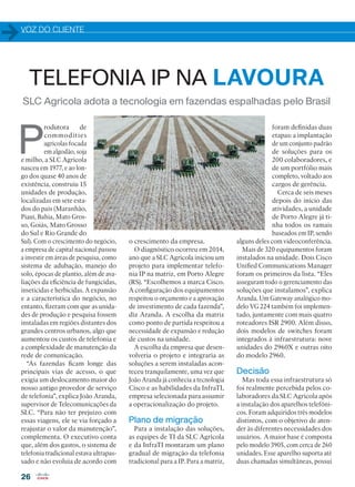 VOZ DO CLIENTE
26
SLC Agrícola adota a tecnologia em fazendas espalhadas pelo Brasil
P
rodutora de
commodities
agrícolas focada
em algodão, soja
e milho, a SLC Agrícola
nasceu em 1977, e ao lon-
go dos quase 40 anos de
existência, construiu 15
unidades de produção,
localizadas em sete esta-
dos do país (Maranhão,
Piauí, Bahia, Mato Gros-
so, Goiás, Mato Grosso
do Sul e Rio Grande do
Sul). Com o crescimento do negócio,
a empresa de capital nacional passou
a investir em áreas de pesquisa, como
sistema de adubação, manejo do
solo, épocas de plantio, além de ava-
liações da eficiência de fungicidas,
inseticidas e herbicidas. A expansão
e a característica do negócio, no
entanto, fizeram com que as unida-
des de produção e pesquisa fossem
instaladas em regiões distantes dos
grandes centros urbanos, algo que
aumentou os custos de telefonia e
a complexidade de manutenção da
rede de comunicação.
“As fazendas ficam longe das
principais vias de acesso, o que
exigia um deslocamento maior do
nosso antigo provedor de serviço
de telefonia”, explica João Aranda,
supervisor de Telecomunicações da
SLC. “Para não ter prejuízo com
essas viagens, ele se via forçado a
reajustar o valor da manutenção”,
complementa. O executivo conta
que, além dos gastos, o sistema de
telefonia tradicional estava ultrapas-
sado e não evoluía de acordo com
TELEFONIA IP NA LAVOURA
o crescimento da empresa.
O diagnóstico ocorreu em 2014,
ano que a SLC Agrícola iniciou um
projeto para implementar telefo-
nia IP na matriz, em Porto Alegre
(RS). “Escolhemos a marca Cisco.
A configuração dos equipamentos
respeitou o orçamento e a aprovação
de investimento de cada fazenda”,
diz Aranda. A escolha da matriz
como ponto de partida respeitou a
necessidade de expansão e redução
de custos na unidade.
A escolha da empresa que desen-
volveria o projeto e integraria as
soluções a serem instaladas acon-
teceu tranquilamente, uma vez que
João Aranda já conhecia a tecnologia
Cisco e as habilidades da InfraTI,
empresa selecionada para assumir
a operacionalização do projeto.
Plano de migração
Para a instalação das soluções,
as equipes de TI da SLC Agrícola
e da InfraTI montaram um plano
gradual de migração da telefonia
tradicional para a IP. Para a matriz,
foram definidas duas
etapas: a implantação
de um conjunto padrão
de soluções para os
200 colaboradores, e
de um portfólio mais
completo, voltado aos
cargos de gerência.
Cerca de seis meses
depois do início das
atividades, a unidade
de Porto Alegre já ti-
nha todos os ramais
baseados em IP, sendo
alguns deles com videoconferência.
Mais de 320 equipamentos foram
instalados na unidade. Dois Cisco
Unified Communications Manager
foram os primeiros da lista. “Eles
asseguram todo o gerenciamento das
soluções que instalamos”, explica
Aranda. Um Gateway analógico mo-
delo VG 224 também foi implemen-
tado, juntamente com mais quatro
roteadores ISR 2900. Além disso,
dois modelos de switches foram
integrados à infraestrutura: nove
unidades do 2960X e outras oito
do modelo 2960.
Decisão
Mas toda essa infraestrutura só
foi realmente percebida pelos co-
laboradores da SLC Agrícola após
a instalação dos aparelhos telefôni-
cos. Foram adquiridos três modelos
distintos, com o objetivo de aten-
der às diferentes necessidades dos
usuários. A maior base é composta
pelo modelo 3905, com cerca de 260
unidades. Esse aparelho suporta até
duas chamadas simultâneas, possui
26-27_VOZ DO CLIENTE_[SLC].indd 26 03/12/2015 11:14:55
 