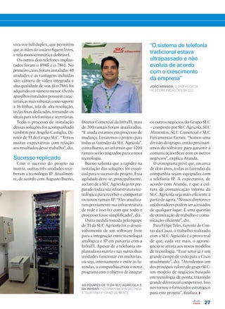 27
viva-voz full duplex, que permitem
que as mãos do usuário fiquem livres,
e tela monocromática dobrável.
Os outros dois telefones implan-
tados foram o 8945 e o 7861. No
primeiro caso, foram instaladas 40
unidades e as vantagens incluídas
são: câmera de vídeo integrada e
alta qualidade de voz. Já o 7861 foi
adquirido em número menor. Os três
aparelhos instalados possuem carac-
terísticas mais robustas como suporte
a 16 linhas, tela de alta resolução,
teclas fixas dedicadas, tornando-os
ideais para telefonistas e secretárias.
Todo o processo de instalação
dessas soluções foi acompanhado
também por Angelo Castiglia, Di-
retor de TI do Grupo SLC. “Temos
muitas expectativas com relação
aos resultados desse trabalho”, diz.
Sucesso replicado
Com o sucesso do projeto na
matriz, outras três unidades rece-
beram a tecnologia IP. Atualmen-
te, de acordo com Augusto Bueno,
“O sistema de telefonia
tradicional estava
ultrapassado e não
evoluía de acordo
com o crescimento
da empresa”
JOÃO ARANDA, SUPERVISOR DE
TELECOMUNICAÇÕES DA SLC
Diretor Comercial da InfraTI, mais
de 300 ramais foram atualizados.
“E ainda estamos em processo de
mudança. Levaremos o projeto para
todas as fazendas da SLC Agrícola”,
conta Bueno, ao informar que 1200
ramais serão migrados para a nova
tecnologia.
Bueno salienta que a rapidez na
instalação das soluções foi essen-
cial para o sucesso do projeto. Essa
agilidade deve-se, principalmente,
ao fato de a SLC Agrícola já ter pre-
parado toda a sua infraestrutura tec-
nológica para receber e comportar
os novos ramais IP. “Eles atualiza-
ram previamente sua infraestrutura
de rede e isso fez com que todo o
processo fosse simplificado”, diz.
Outra medida tomada pela equipe
de TI da SLC Agrícola foi o desen-
volvimento de um software livre
para a integração entre tecnologia
analógica e IP em parceria com a
InfraTI. Apesar de a telefonia im-
plantada na matriz e nas outras duas
unidades funcionar em multivias,
ou seja, internamente e entre as fa-
zendas, a companhia criou o novo
programa com o objetivo de integrar
os outros negócios do Grupo SLC
– composto por SLC Agrícola, SLC
Alimentos, SLC Comercial e SLC
Ferramentas Gerais. “Somos uma
divisão do grupo, então precisarí-
amos do software para garantir a
comunicação eficaz com os outros
negócios”, explica Aranda.
O cronograma prevê que, em cerca
de dois anos, todas as fazendas da
companhia sejam equipadas com
a telefonia IP. A expectativa, de
acordo com Aranda, é que a cul-
tura de comunicação interna da
SLC Agrícola seja mais eficiente a
partir de agora. “Nossos diretores e
colaboradores podem ser acessados
de qualquer lugar. É uma questão
de otimização de trabalho e comu-
nicação eficiente”, diz.
Para Felipe Teles, Gerente de Con-
tas da Cisco, o trabalho realizado
com a SLC Agrícola é a prova real
de que, cada vez mais, o agrone-
gócio se atenta aos novos modelos
de tecnologia. “Esse setor já é um
grande campo de visão para a Cisco
atualmente”, diz. “Atendemos um
dos principais valores do grupo SLC:
um modelo de negócios baseado
em tecnologia de ponta, trazendo
grande diferencial competitivo. Isso
nos tornou o fornecedor estratégico
para este projeto”, finaliza.
AS EQUIPES DE TI DA SLC AGRÍCOLA E
DA INFRATI FIZERAM A MIGRAÇÃO PARA
A TELEFONIA IP GRADUALMENTE.
26-27_VOZ DO CLIENTE_[SLC].indd 27 03/12/2015 11:14:55
 