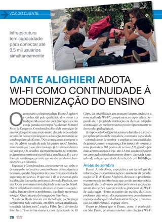 VOZ DO CLIENTE
28
Infraestrutura
tem capacidade
para conectar até
3,5 mil usuários
simultaneamente
O
centenário colégio paulista Dante Alighieri
é conhecido pela qualidade do ensino e a
tradição. Mas isso não quer dizer que a escola
esteja parada no tempo. Valdenice Minatel
Melo de Cerqueira, Coordenadora Geral da instituição de
ensino, diz que há uma visão muito clara da necessidade
de utilizar novas tecnologias na educação, tornando-se
um dos pilares do Dante. “Nós começamos a integrar o
uso de tablets na sala de aula há quatro anos”, lembra,
mostrando que o uso da tecnologia já é realidade dentro
do colégio. Os desafios da modernização, no entanto,
exigem uma estrutura tecnológica atualizada. É o caso
da rede sem fio que permite a conexão de alunos, fun-
cionários e visitantes.
Segundo a Coordenadora, a rede anterior não tinha o
desempenho necessário, com problemas de interferência
de sinais, quedas frequentes de conectividade e falta de
segurança no acesso. O que não é de se espantar, pela
localização da escola: próxima à Avenida Paulista, um
dos locais com maior instalação de antenas do Brasil.
Outra dificuldade eram os diversos dispositivos conec-
tados. Para resolver os problemas, o colégio recorreu à
solução Cisco através do integrador Interface.
“Como o Dante investe em tecnologia, o colégio já
detém uma rede cabeada, em fibra óptica atualizada,
instalada há dois anos”, explica Fábio Neri, diretor da
Interface. “Essa infraestrutura, com capacidade de 10
Gbps, dá estabilidade aos avanços futuros, inclusive a
nova malha de Wi-Fi”, complementa o especialista. Se-
gundo ele, o projeto da instituição era claro, ao estipular
a instalação do melhor recurso possível para manter as
demandas pedagógicas.
A resposta do Colégio foi acionar a Interface e a Cisco
para planejar uma rede inovadora, com maior capacidade
– cobrindo áreas de sombra - e ampliar as funcionalidades
de gerenciamento e segurança. Em termos de volume, a
nova planta tem 205 pontos de acesso (AP), geridos por
duas controladoras. Hoje, até 3,5 mil usuários podem
ser conectados simultaneamente dentro da escola e, nas
salas de aula, a capacidade da rede é de até 400 Mbps.
Áreas de sombra
Daniel Arndt Alves, especialista em tecnologia da
informação e telecomunicações e assistente da coorde-
nação de TI do Dante Alighieri, destaca os problemas
recorrentes de interferência que a rede anterior sofria.
Segundo ele, os diversos prédios próximos à escola cau-
savam distorções na rede wireless, por causa do Wi-Fi
de cada lugar. “Entre as razões de escolha da Cisco,
podemos citar o fato dos equipamentos possuírem um
coprocessador que trabalha na identificação e diminui-
ção da interferência”, explica Alves.
Outro problema que o Dante, como é conhecido
em São Paulo, precisava resolver em relação a Wi-Fi
DANTE ALIGHIERI ADOTA
WI-FI COMO CONTINUIDADE À
MODERNIZAÇÃO DO ENSINO
FOTOS:DEPTO.DEAUDIOVISUAL/COLÉGIODANTEALIGHIERI
28-29_VOZ DO CLIENTE_[Dante].indd 28 03/12/2015 12:24:36
 