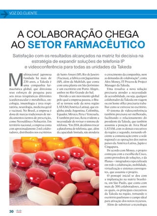 VOZ DO CLIENTE
30
Satisfação com os resultados alcançados na matriz foi decisiva na
estratégia de expandir soluções de telefonia IP
e videoconferência para todas as unidades da Takeda
M
ultinacional japonesa
fundada há mais de
230 anos, a Takeda é
uma companhia far-
macêutica global, que direciona
seus esforços de pesquisa para
seis áreas terapêuticas diferentes
(cardiovascular e metabólica, on-
cologia, imunologia e área respi-
ratória, neurologia, medicina geral
e vacinas). No Brasil, a empresa é
dona de marcas tradicionais de me-
dicamentos isentos de prescrição,
como Neosaldina e Nebacetin. Em
território nacional, a empresa conta
com aproximadamente 2 mil colabo-
radores, distribuídos nos escritórios
de Santo Amaro (SP), Rio de Janeiro
(Vacinas), a fábrica em Jaguariúna
(SP), além da Multilab, que conta
com uma planta em São Jerônimo
e um escritório em Porto Alegre,
ambos no Rio Grande do Sul.
Devido a um movimento global
pelo qual a empresa passou, o Bra-
sil se tornou sede da nova região
LATAM (América Latina), que en-
globa ainda Argentina, Colômbia,
Equador, México, Peru e Venezuela.
E também por isso, ficou evidente a
necessidade de revisar o sistema de
telefonia. “Em 2014, decidimos trocar
a plataforma de telefonia, que, além
da capacidade limitada, não atenderia
o crescimento da companhia, nem
as demandas de colaboração”, conta
Alex Money, IT Process  Project
Manager da Takeda.
Uma ressalva: a nova solução
precisaria atender a necessidade
de acessibilidade, ou seja, qualquer
colaborador da Takeda em viagem
ou em home office precisaria traba-
lhar como se estivesse no escritório.
O sistema de videoconferência
também precisava ser melhorado,
facilitando o relacionamento do
presidente da Takeda, que também
assumiu a posição de Area Head
LATAM, com os demais executivos
da região; e segundo, tornando efi-
ciente a comunicação entre a sede
regional e as operações dos outros
países da América Latina, Japão e
Cingapura.
De acordo com Money, o projeto
começou com a escolha da Cisco,
como provedora de soluções, e da
Planus – integradora especializada
em rede e colaboração, mobilidade,
virtualização e sistemas convergen-
tes, que assumiu o projeto.
O pontapé inicial se deu com
a implantação na matriz brasilei-
ra, em São Paulo, que conta com
mais de 300 colaboradores, entre
os quais, os principais executivos
da Takeda na região, tornando o
escritório paulistano o campo ideal
para ativação dos novos recursos.
Além de substituir a tecnologia
A COLABORAÇÃO CHEGA
AO SETOR FARMACÊUTICO
30-31_VOZ DO CLIENTE_[Takeda].indd 30 03/12/2015 11:23:13
 