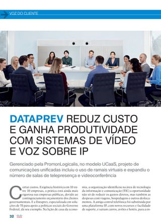 VOZ DO CLIENTE
32
Gerenciado pela PromonLogicalis, no modelo UCaaS, projeto de
comunicações unificadas incluiu o uso de ramais virtuais e expandiu o
número de salas de telepresença e videoconferência
DATAPREV REDUZ CUSTO
E GANHA PRODUTIVIDADE
COM SISTEMAS DE VÍDEO
E VOZ SOBRE IP
C
ortar custos. Exigência histórica em 10 en-
tre 10 empresas, a prática está ainda mais
rigorosa nas empresas públicas, devido ao
contingenciamento orçamentário dos clientes
governamentais. E a Dataprev, especializada em solu-
ções de TI para apoio a políticas sociais do Governo
Federal, dá seu exemplo. Na lição de casa da econo-
mia, a organização identificou na área de tecnologia
da informação e comunicação (TIC) a oportunidade
não só de reduzir os gastos diretos, mas também as
despesas com viagens, hospedagens e outros desloca-
mentos. A antiga central telefônica foi substituída por
uma plataforma IP, com novos recursos e facilidade
de suporte, e saíram carros, aviões e hotéis, para a en-
Gerenciado pela PromonLogicalis, no modelo UCaaS, projeto de
comunicações unificadas incluiu o uso de ramais virtuais e expandiu o
número de salas de telepresença e videoconferência
32-34_VOZ DO CLIENTE_[Dataprev].indd 32 03/12/2015 12:25:49
 