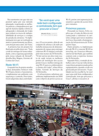 39
“Se você quer uma
rede bem configurada
e centralizada, tem que
procurar a Cisco”
BRUNO FELIX, GERENTE
DE TI DO LOJÃO DO BRÁS
Nos momentos em que não era
possível optar por esse método
planejado, respeitando as melho-
res práticas, a integradora teve que
agir de maneira rápida e efetiva se
adequando à demanda do Lojão
para reduzir os riscos de indispo-
nibilidade de serviços e o tempo
de parada da estrutura. “A imple-
mentação teve que ser realizada na
matriz e posteriormente nas filiais,
com ativação uma a uma”, diz Viana.
A primeira fase do projeto foi
finalizada em julho deste ano. “Toda
a rede foi entregue de forma redun-
dante, com a segurança garantida
pela nossa solução de firewall”,
detalha Rita Magno, Gerente de
Contas da Cisco.
Rede Wi-Fi
A segunda fase do projeto atendeu
a duas demandas: fornecer rede
Wi-FI para clientes e funcionários,
e implementar um ambiente com
segurança e controle. Para tanto,
foram adquiridas duas controlado-
ras e 22 access points, além de um
conjunto de antenas e de todo um
trabalho minuncioso de dimensio-
namento de espaço para entregar
cobertura Wi-Fi integral, realizado
pelo time técnico da 3S Networks.
”O site survey nos deu visão exa-
ta de onde seriam os melhores
pontos de instalação dos access
points Cisco e melhor entrega do
sinal Wi-Fi para os colaboradores
e clientes do Lojão”, relata Silvio
Galão, Gerente de Serviços da
3S Networks.
A infraestrutura substituiu um
ambiente implementado em 2000
com o objetivo de prover acesso ao
Wi-Fi, porém com segmentação de
usuários e gestão do acesso feito
por visitantes.
Próximos passos
Pensando no futuro, Felix ex-
plica que o Lojão do Brás já está
começando a substituir os swi-
tches antigos por novos modelos
da Cisco, buscando a homogenei-
zação da infraestrutura de TI das
quatro lojas.
Outro projeto, é a implantação
de rede Wi-Fi e conexão WAN na
nova loja, em Francisco Morato,
interior de São Paulo, que também
contará com a expertise técnica
da 3S Networks.
Segundo Felix, a vontade de tra-
balhar com a Cisco já vinha da boa
experiência proporcionada pelos
equipamentos, quando a rede era
gerenciada por um terceiro. “A qua-
lidade nos fez escolhê-la. Se você
quer uma rede bem configurada e
centralizada, tem que procurar a
Cisco”, afirma o executivo.
38-39_VOZ DO CLIENTE_[Lojao do bras].indd 39 03/12/2015 11:33:02
 