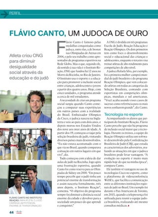 PERFIL
44
Atleta criou ONG
para diminuir
desigualdade
social através da
educação e do judô
FLÁVIO CANTO, UM JUDOCA DE OURO
F
lávio Canto é famoso pelas
medalhas conquistadas como
judoca, entre elas, a de bronze
nas Olímpiadas de Atenas em
2004, e pelo seu trabalho como apre-
sentador de programas esportivos na
Rede Globo. Mas o que, segundo ele,
dá sentido à sua vida é o Instituto Re-
ação, ONG que fundou há 12 anos no
Morro da Rocinha, no Rio de Janeiro.
O Instituto usa o esporte e a educa-
ção para promover a inclusão social
entre crianças, adolescentes e jovens
a partir dos quatro anos. Hoje, com
cinco unidades, o programa atende
a cerca de mil estudantes.
A necessidade de criar um programa
social surgiu quando Canto come-
çou a comparar suas experiências
em outros países com a realidade
do Brasil. Embaixador Olímpico
da Cisco, o judoca nasceu na Ingla-
terra e veio ao país com dois anos, e
depois morou nos Estados Unidos
dos nove aos onze anos de idade. A
partir dos 19, começou a viajar pela
seleção brasileira de judô, visitando
diversos países mais desenvolvidos.
“Eu não estava acostumado com o
que via no Brasil, quando comparava
a situação em outros lugares em que
vivi”, diz.
Tudo começou com a ideia de dar
aulas de judô na Rocinha, logo após
uma frustração esportiva, quando
Canto foi como reserva para as Olim-
píadas de Sidney em 2000. “Em pouco
tempo percebi que o judô tinha um
potencial enorme de transformação
e assim nasceria formalmente, três
anos depois, o Instituto Reação”,
comenta. “O objetivo do programa
sempre foi diminuir a distância social
enorme da cidade e devolver para a
sociedade um pouco do que aprendi
e conquistei.”
AONGédivididaemtrêsprogramas:
Escola de Judô, Reação Educação e
Reação Olímpico. Os dois primeiros
tem como foco o desenvolvimento
social e educacional das crianças e
adolescentes, enquanto o terceiro visa
treinar atletas de alto rendimento para
competições de alto nível.
A judoca Rafaela Silva, por exemplo,
foi a primeira mulher campeã mun-
dial do judô brasileiro e do programa
Reação Olímpico, que vem colocan-
do atletas em todas as categorias da
Seleção Brasileira, contando com
esportistas em competições olím-
picas, mundiais e sul americanas.
“Você acaba usando esses casos de
sucesso como referência para os mais
novos sonharem grande”, diz Canto.
Tecnologia no esporte
Acompanhando os alunos que par-
ticipam do Instituto Reação, Flavio
Canto percebe que não há programa
de inclusão social maior que a tecno-
logia. Durante os treinos, a equipe do
Reação Olímpico utiliza um softwa-
re desenvolvido pela Confederação
Brasileira de Judô (CBJ), que estuda
as características dos adversários, ava-
liando as situações em que o judoca
brasileiro pode levar vantagem. “A
evolução no esporte é muito mais
rápida hoje do que na minha época”,
compara Canto.
Ele também vê vantagens no uso de
tecnologias Cisco no esporte, como
a plataforma de videoconferência
WebEx, que facilita a comunicação
entre as diferentes instituições regio-
nais de judô no Brasil. Um exemplo foi
durante o Pan-Americano de Toronto,
em 2015, quando a telepresença foi
utilizada para reunir a equipe judo-
ca brasileira, realizando até mesmo
consultas médicas.
FLÁVIO CANTO NO INSTITUTO
REAÇÃO: PARA ATLETA, O JUDÔ
CARREGA UM POTENCIAL
ENORME DE TRANSFORMAÇÃO
44_PERFIL_[FlavioCanto].indd 44 03/12/2015 11:46:36
 