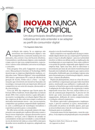 46
ARTIGO
INOVAR NUNCA
FOI TÃO DIFÍCIL
A
evolução não espera. Se as empresas não
investirem em transformação digital e não
acompanharem a constante mudança de seus
mercados, elas correm o risco de ficarem obsoletas.
Consumidores e profissionais digitais estão mudando
o jogo, uma vez que seus comportamentos, expecta-
tivas e valores estão alinhados com novas tecnologias
e conceitos.
Uma pesquisa feita pela Capgemini em parceria
com o Massachusetts Institute of Technology (MIT)
mostrou que as empresas digitalmente maduras, co-
nhecidas como “Mestres Digitais”, têm rentabilidade
26% maior e apresentam 9% a mais de eficiência na
geração de receita. Então esta é a hora – as orga-
nizações que investirem em iniciativas baseadas em
tecnologia e inovação terão um importante diferencial
competitivo no seu setor de atuação, destacando-se
da concorrência.
Cerca de 50% das empresas que fazem parte da
Fortune 500 se fundiram, foram adquiridas ou faliram
desde 2001. Este cenário mostra o quão delicado e
necessário é acompanhar a revolução digital. Hoje em
dia, empresas de alto valor nem sempre resultam em
mercados inteiramente novos – são, em sua maioria,
companhias que ganham competitividade rapidamen-
te com a combinação de tecnologias inovadoras e
experiência positiva para o consumidor.
De olho nesta corrida, um grande número de orga-
nizações tem optado por explorar diferentes rumos e
buscar novas inspirações, seja para desenvolver novos
produtos e serviços, com o objetivo de atender os
consumidores ávidos por novidades e conectividade
na era da internet de todas as coisas (IoE) como para
desenhar novos modelos de negócios, adaptando sua
atuação à era da transformação digital.
Qual a trajetória a ser seguida para alcançar a matu-
ridade digital dentro da sua corporação? O primeiro
passo é traçar os desafios digitais – para isso é primordial
envolver os líderes no debate sobre as implicações da
tecnologia para os seus negócios, bem como conhecer
o seu ponto de partida, mapeando quão digital é a sua
empresa hoje. Após essa fase, deve-se direcionar o
investimento por meio de um roteiro transformacional
baseado em resultados de negócios que espera serem
alcançados, lembrando que a tecnologia é apenas uma
parte da jornada para a transformação digital e, muitas
vezes, a menos desafiadora.
Depois do planejamento, inicia-se a fase de execu-
ção: mobilizar a organização para que todos marchem
juntos, sinalizando suas ambições e explicando cla-
ramente os benefícios que serão trazidos para todos.
A adaptação de todos dentro da corporação é muito
importante nessa fase. Por isso, utilize todos os ca-
nais de comunicação disponíveis. É preciso ter em
mente que serão necessários alguns ajustes, como
engajamento, definição de novos comportamentos
e evolução cultural corporativa.
Por último, após todo o planejamento e implemen-
tação, é preciso sustentar as ações, mensurando e
colocando em prática os devidos ajustes, para que
as áreas tenham uma visão do real impacto da trans-
formação para os resultados.
A inovação nunca foi tão importante, e nem tão com-
plexa. A sua empresa está preparada para essa jornada?
*Dagoberto Salles Neto é Diretor de Vendas
da Capgemini no Brasil
* Por Dagoberto Salles Neto
Um dos principais desafios para diversas
indústrias tem sido entender e se adaptar
ao perfil do consumidor digital
46_ARTIGO_[Capgemini].indd 46 03/12/2015 11:48:09
 