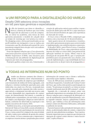 7
àTODAS AS INTERFACES NUM SÓ PONTO
àUM REFORÇO PARA A DIGITALIZAÇÃO DO VAREJO
A
tender aos diversos contatos dos clientes e
manter o histórico deste relacionamento é
um dos desafios de empresas que trabalham
com tratamento de mídias de forma segregada, com
soluções e sistemas totalmente apartados para cada
mídia (chat, voz, email, etc.). Por isso, no passado mais
recente, marcado pela expansão das redes sociais e
apps móveis, a integração tem sido um recurso cada
vez mais demandado por organizações de contact
center, de Ominichannel. Em síntese, o caminho já
trilhado pelos consumidores, de usar todos os canais
de compra a sua disposição, chegou ao outro lado do
balcão, conforme foi observado na exposição e nos
painéis executivos do Conarec 2015.
Também nessa área, as inovações passam pelo tema
Internet de Todas as Coisas (IoE), assunto abordado no
painel que contou com a participação de executivos da
Cisco, e tema central foi o impacto da conectividade
de tudo e todos neste ambiente de gestão do contato
com o cliente. A Cisco comentou que o importante é
as empresas estarem atentas e preparadas para extrair
informações do contato com o cliente e utilizá-las
para tomar ações rápidas e eficientes.
Cerca de 400 pessoas assistiram ao painel, infor-
ma Eliane Gasparotto, Consultora de Contact Center
da Cisco, que avalia como positiva a participação no
evento. “As presenças no painel e as visitas ao nosso
estande totalizaram mais de 600 contatos”, calcula.
Segundo ela, o mercado de contact center vem
ganhando importância na estratégia da Cisco que já
oferece soluções para a integração de diferentes ca-
nais de atendimento (conceito Ominichannel) e, nes-
te segundo semestre, lançou a plataforma Context
Service, que viabiliza a troca de informações entre
contact centers de diferentes fabricantes, utilizando
o ambiente de nuvem.
É possível gravar toda a jornada de interação com o
cliente, ou determinados dados do contato, e importá-los
a partir de outra plataforma tecnológica. “Isso é particu-
larmente importante para as empresas que têm parte da
operação de contact center interno e outra terceiri-
zada”, explica Eliane.
N
a fila da farmácia um tóten te identifica e
oferece a lâmina de barbear que você tinha
esquecido de adicionar à cesta de compras.
Ou, ao entrar na academia, uma marca de tênis
apresenta justamente o modelo de calçado ideal
ao tempo de running que você pratica na esteira.
No shopping center, ofertas personalizadas ao seu
perfil também são instigantes e isso se replica aos
restaurantes que lhe abordam pelo painel do carro
justamente naquela hora em que você está sedento
por uma boa refeição.
Essas são algumas soluções que a Cisco desenvolve
com novos parceiros através do Cisco Connected
Mobile Experiences (CMX), uma iniciativa para
a formatação de um ambiente de digitalização de
negócios por meio de propagandas.
O projeto ganhou corpo este ano, fomentando a
criação de aplicações móveis para análise e mone-
tização de dados pela rede Wi-Fi e cujas interfaces
são novos desenvolvedores de apps com experiência
no mercado de varejo.
A Cisco criou o Desafio CMX, competição que
contou com a inscrição de 12 desenvolvedores.
Após quatro meses de treinamentos e reuniões,
cinco deles apresentaram projetos para serem testados
e implementados em estabelecimentos comerciais.
O desafio CMX é, para Flávio Correa, Consultor
de Mobilidade da Cisco, uma experiência real de
internet de todas as coisas (IoE) com potencial de
aplicação imediata no varejo. Afinal, trata-se da
instalação de um ponto Wi-Fi, que o varejista dis-
ponibiliza para uso gratuito dos seus clientes, sem
custo de implementação, e cuja rentabilidade da Cisco
e dos parceiros se dá por meio de propagandas.
Desafio CMX seleciona cinco inovações
em IoE para lojas genéricas e especializadas
04-09_CURTAS.indd 7 03/12/2015 12:13:41
 