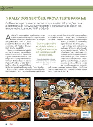 CURTAS
88
àRALLY DOS SERTÕES: PROVA TESTE PARA IoE
A
Go2neXt, parceira Cisco focada na integração
e construção de ambientes de computação em
nuvem, levou pela primeira vez a tecnologia
IOE (Internet de Todas as Coisas)
para a trilha da maior e mais difícil
competição off Road do Brasil, o
Rally dos Sertões 2015.
“Somos a primeira equipe brasilei-
ra a configurar um carro off Road
repleto de sensores IoE, dispositivos
capazes de monitorar online e em
tempo real o comportamento do
veículo”, destaca Paulo Henrique
Pichini, President  CEO da Go-
2neXt e piloto da equipe OffTech/
Go2neXt, apoiado pelo navegador Paulo Bomba.
Sensores Cisco enviaram informações para a platafor-
ma de software Davra, empresa irlandesa especializada
em monitoração de dispositivos IoE representada no
Brasil pela Go2neXt. O sensor coleta e transmite da-
dos sobre a temperatura do motor, a quilometragem
rodada, o consumo de combustível,
a pressão exata dos pneus, etc.
A tecnologia também transmitiu
dados do GPS sobre a localização
geográfica do carro de Pichini. “A
plataforma Davra recebe esses da-
dos e os analisa de modo profundo
e detalhado, o que é feito com ajuda
de recursos de BI (Business Intelli-
gence), Data Mining e Analytics”,
informa o piloto. “Nossa equipe
de consultores criou o contexto
onde entram em cena o hardware Cisco e o software
Davra; essa consultoria é essencial para promover
o uso excelente de IoE”.
Go2Next equipa carro com sensores que enviam informações para
a plataforma de software Davra; coleta e transmissão de dados em
tempo real utiliza redes Wi-Fi e 3G/4G
PAULO HENRIQUE PICHINI,
PRESIDENT  CEO DA GO2NEXT
E PILOTO DA EQUIPE OFFTECH/
GO2NEXT
“Somos a primeira
equipe brasileira a
configurar um carro
off road repleto de
sensores IoE”
04-09_CURTAS.indd 8 03/12/2015 12:13:42
 