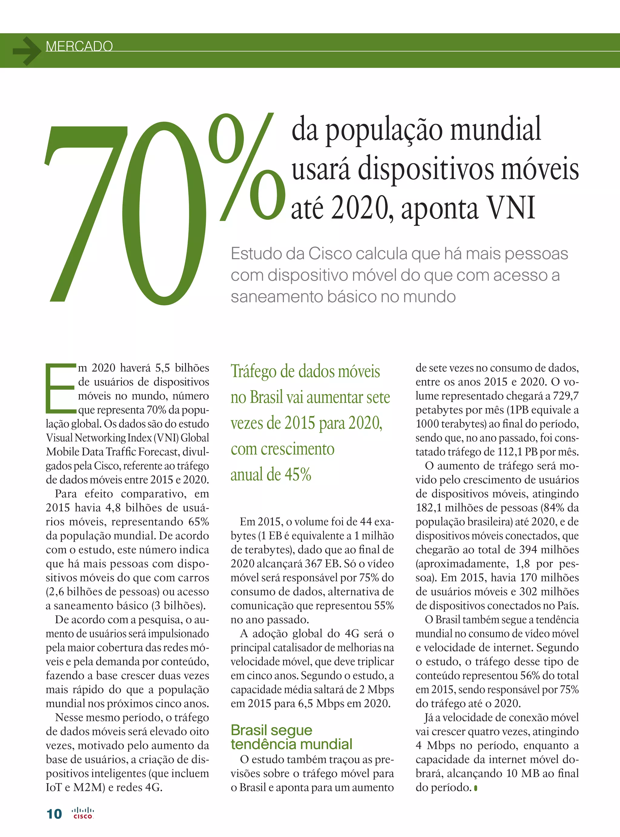 MERCADO
10
Estudo da Cisco calcula que há mais pessoas
com dispositivo móvel do que com acesso a
saneamento básico no mundo
E
m 2020 haverá 5,5 bilhões
de usuários de dispositivos
móveis no mundo, número
que representa 70% da popu-
lação global. Os dados são do estudo
VisualNetworkingIndex(VNI)Global
Mobile Data Traffic Forecast, divul-
gados pela Cisco, referente ao tráfego
de dados móveis entre 2015 e 2020.
Para efeito comparativo, em
2015 havia 4,8 bilhões de usuá-
rios móveis, representando 65%
da população mundial. De acordo
com o estudo, este número indica
que há mais pessoas com dispo-
sitivos móveis do que com carros
(2,6 bilhões de pessoas) ou acesso
a saneamento básico (3 bilhões).
De acordo com a pesquisa, o au-
mento de usuários será impulsionado
pela maior cobertura das redes mó-
veis e pela demanda por conteúdo,
fazendo a base crescer duas vezes
mais rápido do que a população
mundial nos próximos cinco anos.
Nesse mesmo período, o tráfego
de dados móveis será elevado oito
vezes, motivado pelo aumento da
base de usuários, a criação de dis-
positivos inteligentes (que incluem
IoT e M2M) e redes 4G.
da população mundial
usará dispositivos móveis
até 2020, aponta VNI
Em 2015, o volume foi de 44 exa-
bytes (1 EB é equivalente a 1 milhão
de terabytes), dado que ao final de
2020 alcançará 367 EB. Só o vídeo
móvel será responsável por 75% do
consumo de dados, alternativa de
comunicação que representou 55%
no ano passado.
A adoção global do 4G será o
principal catalisador de melhorias na
velocidade móvel, que deve triplicar
em cinco anos. Segundo o estudo, a
capacidade média saltará de 2 Mbps
em 2015 para 6,5 Mbps em 2020.
Brasil segue
tendência mundial
O estudo também traçou as pre-
visões sobre o tráfego móvel para
o Brasil e aponta para um aumento
de sete vezes no consumo de dados,
entre os anos 2015 e 2020. O vo-
lume representado chegará a 729,7
petabytes por mês (1PB equivale a
1000 terabytes) ao final do período,
sendo que, no ano passado, foi cons-
tatado tráfego de 112,1 PB por mês.
O aumento de tráfego será mo-
vido pelo crescimento de usuários
de dispositivos móveis, atingindo
182,1 milhões de pessoas (84% da
população brasileira) até 2020, e de
dispositivos móveis conectados, que
chegarão ao total de 394 milhões
(aproximadamente, 1,8 por pes-
soa). Em 2015, havia 170 milhões
de usuários móveis e 302 milhões
de dispositivos conectados no País.
O Brasil também segue a tendência
mundial no consumo de vídeo móvel
e velocidade de internet. Segundo
o estudo, o tráfego desse tipo de
conteúdo representou 56% do total
em 2015, sendo responsável por 75%
do tráfego até o 2020.
Já a velocidade de conexão móvel
vai crescer quatro vezes, atingindo
4 Mbps no período, enquanto a
capacidade da internet móvel do-
brará, alcançando 10 MB ao final
do período.
Tráfego de dados móveis
no Brasil vai aumentar sete
vezes de 2015 para 2020,
com crescimento
anual de 45%
70%
10-MERCADO_[VNI.indd 10 08/04/2016 10:47:06
 