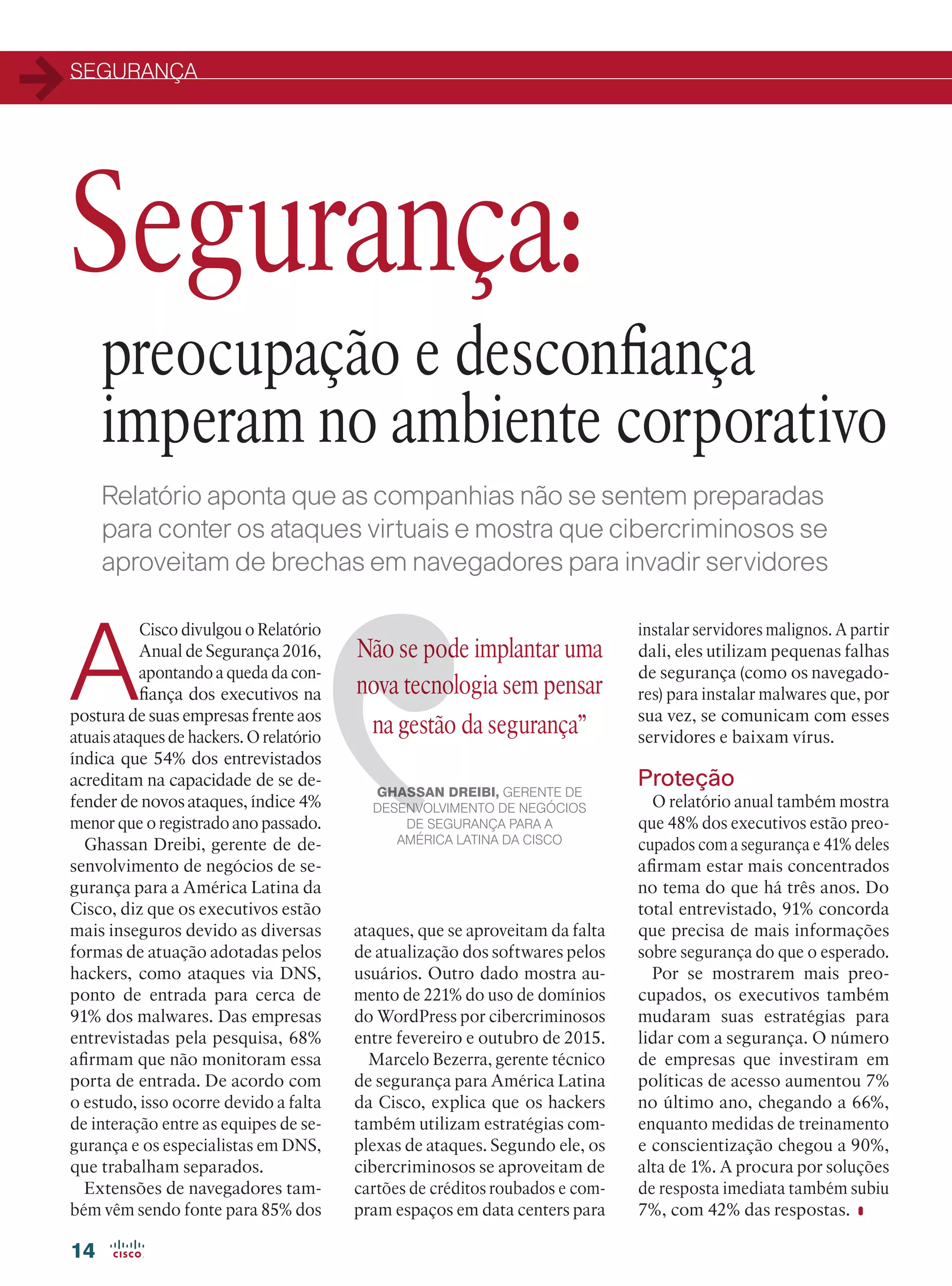 SEGURANÇA
14
A
Cisco divulgou o Relatório
Anual de Segurança 2016,
apontando a queda da con-
fiança dos executivos na
postura de suas empresas frente aos
atuais ataques de hackers. O relatório
índica que 54% dos entrevistados
acreditam na capacidade de se de-
fender de novos ataques, índice 4%
menor que o registrado ano passado.
Ghassan Dreibi, gerente de de-
senvolvimento de negócios de se-
gurança para a América Latina da
Cisco, diz que os executivos estão
mais inseguros devido as diversas
formas de atuação adotadas pelos
hackers, como ataques via DNS,
ponto de entrada para cerca de
91% dos malwares. Das empresas
entrevistadas pela pesquisa, 68%
afirmam que não monitoram essa
porta de entrada. De acordo com
o estudo, isso ocorre devido a falta
de interação entre as equipes de se-
gurança e os especialistas em DNS,
que trabalham separados.
Extensões de navegadores tam-
bém vêm sendo fonte para 85% dos
Não se pode implantar uma
nova tecnologia sem pensar
na gestão da segurança”
GHASSAN DREIBI, GERENTE DE
DESENVOLVIMENTO DE NEGÓCIOS
DE SEGURANÇA PARA A
AMÉRICA LATINA DA CISCO
instalar servidores malignos. A partir
dali, eles utilizam pequenas falhas
de segurança (como os navegado-
res) para instalar malwares que, por
sua vez, se comunicam com esses
servidores e baixam vírus.
Proteção
O relatório anual também mostra
que 48% dos executivos estão preo-
cupados com a segurança e 41% deles
afirmam estar mais concentrados
no tema do que há três anos. Do
total entrevistado, 91% concorda
que precisa de mais informações
sobre segurança do que o esperado.
Por se mostrarem mais preo-
cupados, os executivos também
mudaram suas estratégias para
lidar com a segurança. O número
de empresas que investiram em
políticas de acesso aumentou 7%
no último ano, chegando a 66%,
enquanto medidas de treinamento
e conscientização chegou a 90%,
alta de 1%. A procura por soluções
de resposta imediata também subiu
7%, com 42% das respostas.
Relatório aponta que as companhias não se sentem preparadas
para conter os ataques virtuais e mostra que cibercriminosos se
aproveitam de brechas em navegadores para invadir servidores
preocupação e desconfiança
imperam no ambiente corporativo
Segurança:
ataques, que se aproveitam da falta
de atualização dos softwares pelos
usuários. Outro dado mostra au-
mento de 221% do uso de domínios
do WordPress por cibercriminosos
entre fevereiro e outubro de 2015.
Marcelo Bezerra, gerente técnico
de segurança para América Latina
da Cisco, explica que os hackers
também utilizam estratégias com-
plexas de ataques. Segundo ele, os
cibercriminosos se aproveitam de
cartões de créditos roubados e com-
pram espaços em data centers para
14_SEGURANCA_[ Relatorio Anual].indd 14 11/04/2016 08:56:57
 