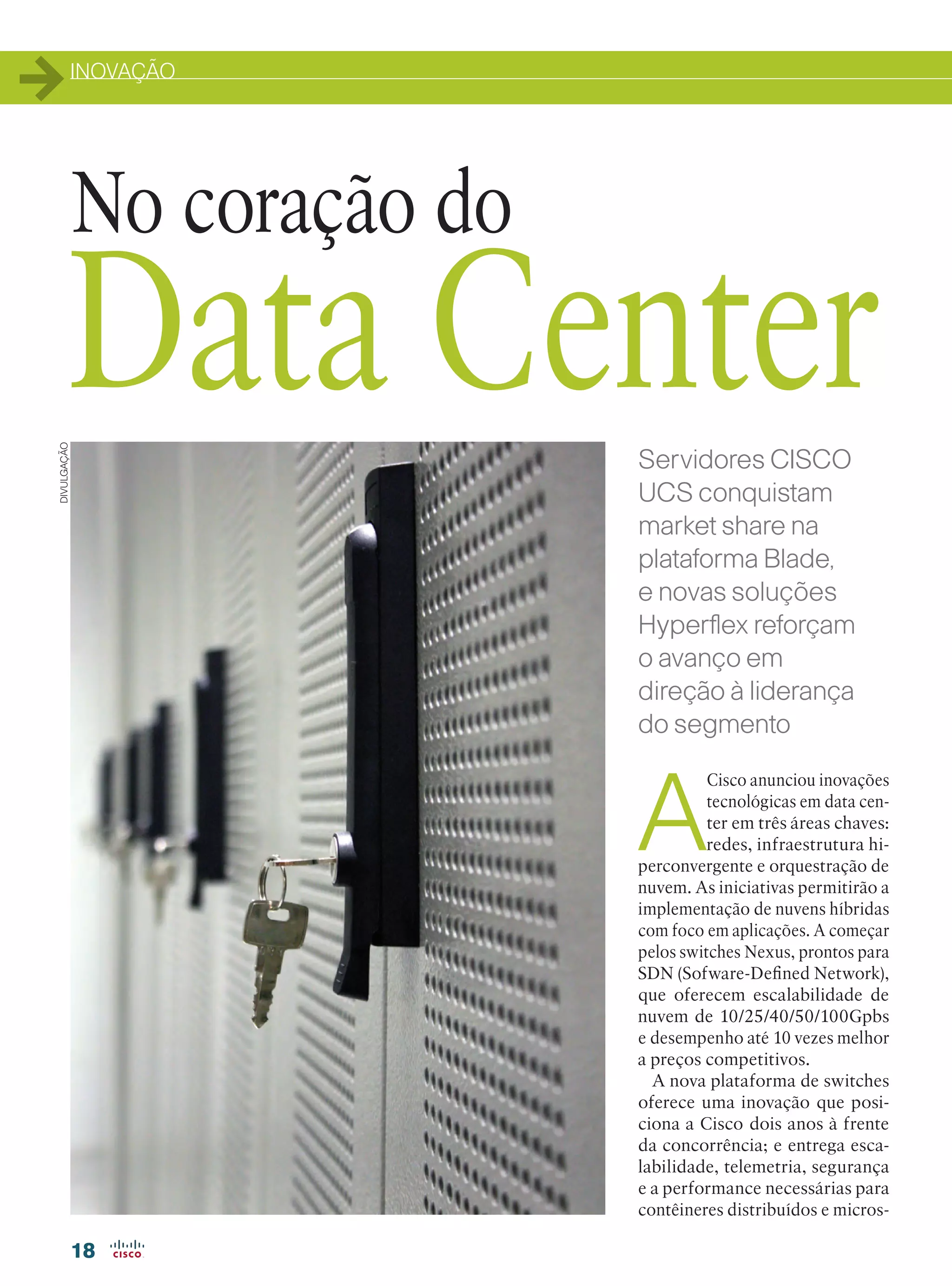 INOVAÇÃO
18
A
Cisco anunciou inovações
tecnológicas em data cen-
ter em três áreas chaves:
redes, infraestrutura hi-
perconvergente e orquestração de
nuvem. As iniciativas permitirão a
implementação de nuvens híbridas
com foco em aplicações. A começar
pelos switches Nexus, prontos para
SDN (Sofware-Defined Network),
que oferecem escalabilidade de
nuvem de 10/25/40/50/100Gpbs
e desempenho até 10 vezes melhor
a preços competitivos.
A nova plataforma de switches
oferece uma inovação que posi-
ciona a Cisco dois anos à frente
da concorrência; e entrega esca-
labilidade, telemetria, segurança
e a performance necessárias para
contêineres distribuídos e micros-
No coração do
Data Center
DIVULGAÇÃO
Servidores CISCO
UCS conquistam
market share na
plataforma Blade,
e novas soluções
Hyperflex reforçam
o avanço em
direção à liderança
do segmento
18-19_[INOVACAO_[UCS].indd 18 11/04/2016 09:01:52
 
