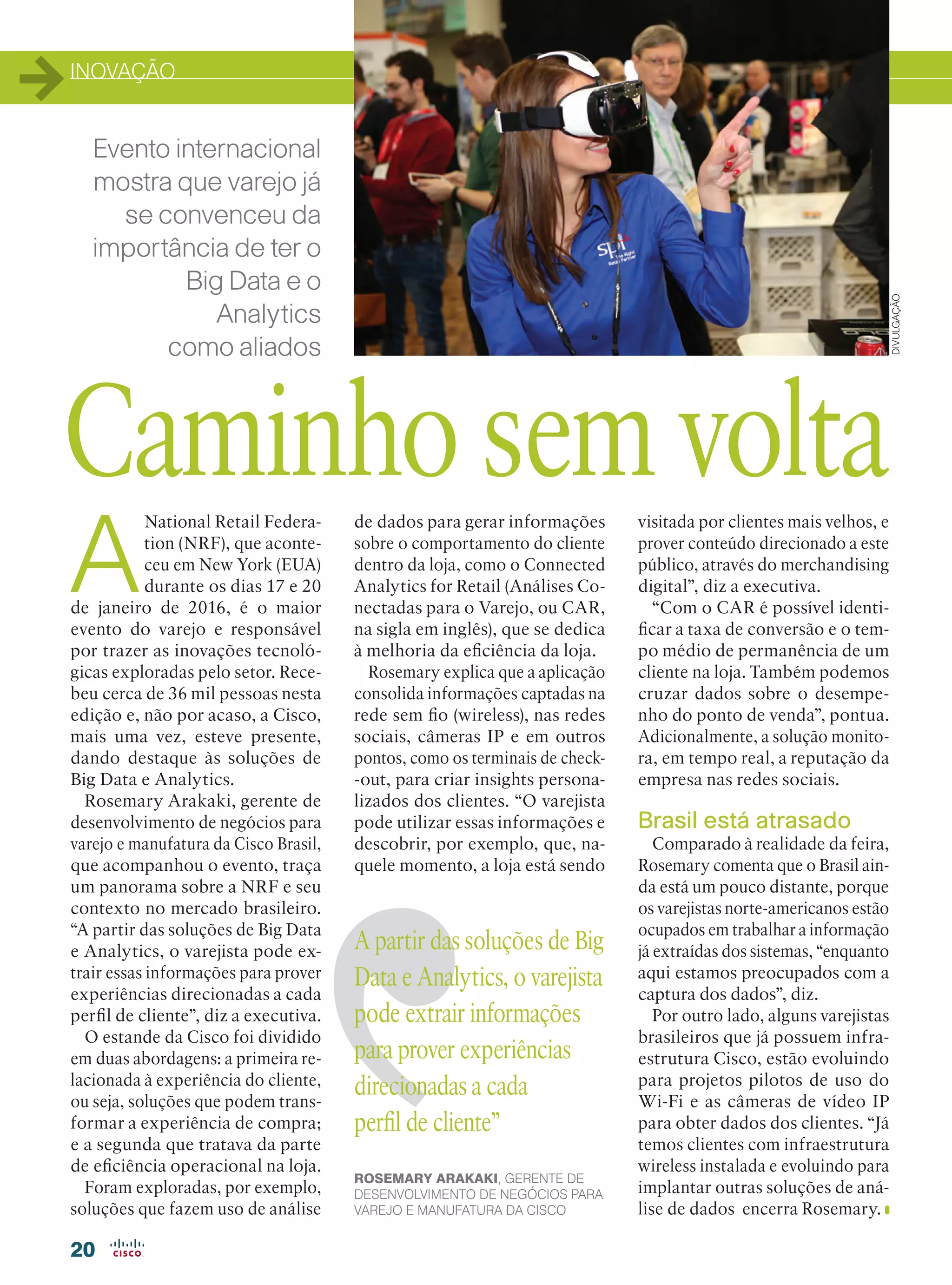 INOVAÇÃO
20
Evento internacional
mostra que varejo já
se convenceu da
importância de ter o
Big Data e o
Analytics
como aliados
A
National Retail Federa-
tion (NRF), que aconte-
ceu em New York (EUA)
durante os dias 17 e 20
de janeiro de 2016, é o maior
evento do varejo e responsável
por trazer as inovações tecnoló-
gicas exploradas pelo setor. Rece-
beu cerca de 36 mil pessoas nesta
edição e, não por acaso, a Cisco,
mais uma vez, esteve presente,
dando destaque às soluções de
Big Data e Analytics.
Rosemary Arakaki, gerente de
desenvolvimento de negócios para
varejo e manufatura da Cisco Brasil,
que acompanhou o evento, traça
um panorama sobre a NRF e seu
contexto no mercado brasileiro.
“A partir das soluções de Big Data
e Analytics, o varejista pode ex-
trair essas informações para prover
experiências direcionadas a cada
perfil de cliente”, diz a executiva.
O estande da Cisco foi dividido
em duas abordagens: a primeira re-
lacionada à experiência do cliente,
ou seja, soluções que podem trans-
formar a experiência de compra;
e a segunda que tratava da parte
de eficiência operacional na loja.
Foram exploradas, por exemplo,
soluções que fazem uso de análise
Caminho sem volta
DIVULGAÇÃO
de dados para gerar informações
sobre o comportamento do cliente
dentro da loja, como o Connected
Analytics for Retail (Análises Co-
nectadas para o Varejo, ou CAR,
na sigla em inglês), que se dedica
à melhoria da eficiência da loja.
Rosemary explica que a aplicação
consolida informações captadas na
rede sem fio (wireless), nas redes
sociais, câmeras IP e em outros
pontos, como os terminais de check-
-out, para criar insights persona-
lizados dos clientes. “O varejista
pode utilizar essas informações e
descobrir, por exemplo, que, na-
quele momento, a loja está sendo
visitada por clientes mais velhos, e
prover conteúdo direcionado a este
público, através do merchandising
digital”, diz a executiva.
“Com o CAR é possível identi-
ficar a taxa de conversão e o tem-
po médio de permanência de um
cliente na loja. Também podemos
cruzar dados sobre o desempe-
nho do ponto de venda”, pontua.
Adicionalmente, a solução monito-
ra, em tempo real, a reputação da
empresa nas redes sociais.
Brasil está atrasado
Comparado à realidade da feira,
Rosemary comenta que o Brasil ain-
da está um pouco distante, porque
os varejistas norte-americanos estão
ocupados em trabalhar a informação
já extraídas dos sistemas, “enquanto
aqui estamos preocupados com a
captura dos dados”, diz.
Por outro lado, alguns varejistas
brasileiros que já possuem infra-
estrutura Cisco, estão evoluindo
para projetos pilotos de uso do
Wi-Fi e as câmeras de vídeo IP
para obter dados dos clientes. “Já
temos clientes com infraestrutura
wireless instalada e evoluindo para
implantar outras soluções de aná-
lise de dados encerra Rosemary.
A partir das soluções de Big
Data e Analytics, o varejista
pode extrair informações
para prover experiências
direcionadas a cada
perfil de cliente”
ROSEMARY ARAKAKI, GERENTE DE
DESENVOLVIMENTO DE NEGÓCIOS PARA
VAREJO E MANUFATURA DA CISCO
20-INOVACAO_[NRF]_v2.indd 20 08/04/2016 11:22:37
 
