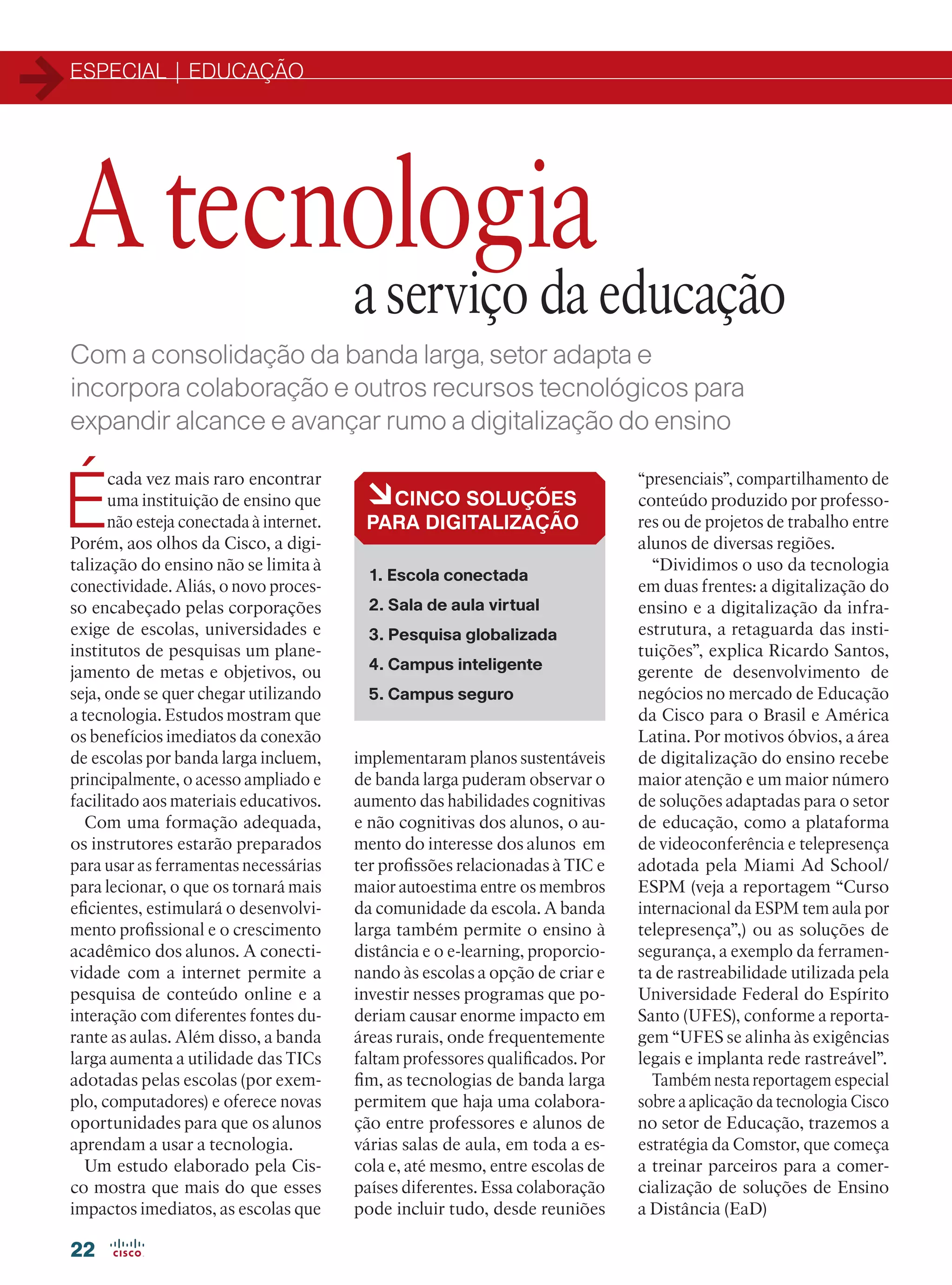 ESPECIAL | EDUCAÇÃO
22
Com a consolidação da banda larga, setor adapta e
incorpora colaboração e outros recursos tecnológicos para
expandir alcance e avançar rumo a digitalização do ensino
É
cada vez mais raro encontrar
uma instituição de ensino que
não esteja conectada à internet.
Porém, aos olhos da Cisco, a digi-
talização do ensino não se limita à
conectividade. Aliás, o novo proces-
so encabeçado pelas corporações
exige de escolas, universidades e
institutos de pesquisas um plane-
jamento de metas e objetivos, ou
seja, onde se quer chegar utilizando
a tecnologia. Estudos mostram que
os benefícios imediatos da conexão
de escolas por banda larga incluem,
principalmente, o acesso ampliado e
facilitado aos materiais educativos.
Com uma formação adequada,
os instrutores estarão preparados
para usar as ferramentas necessárias
para lecionar, o que os tornará mais
eficientes, estimulará o desenvolvi-
mento profissional e o crescimento
acadêmico dos alunos. A conecti-
vidade com a internet permite a
pesquisa de conteúdo online e a
interação com diferentes fontes du-
rante as aulas. Além disso, a banda
larga aumenta a utilidade das TICs
adotadas pelas escolas (por exem-
plo, computadores) e oferece novas
oportunidades para que os alunos
aprendam a usar a tecnologia.
Um estudo elaborado pela Cis-
co mostra que mais do que esses
impactos imediatos, as escolas que
A tecnologia
a serviço da educação
àCINCO SOLUÇÕES
PARA DIGITALIZAÇÃO
1. Escola conectada
2. Sala de aula virtual
3. Pesquisa globalizada
4. Campus inteligente
5. Campus seguro
implementaram planos sustentáveis
de banda larga puderam observar o
aumento das habilidades cognitivas
e não cognitivas dos alunos, o au-
mento do interesse dos alunos em
ter profissões relacionadas à TIC e
maior autoestima entre os membros
da comunidade da escola. A banda
larga também permite o ensino à
distância e o e-learning, proporcio-
nando às escolas a opção de criar e
investir nesses programas que po-
deriam causar enorme impacto em
áreas rurais, onde frequentemente
faltam professores qualificados. Por
fim, as tecnologias de banda larga
permitem que haja uma colabora-
ção entre professores e alunos de
várias salas de aula, em toda a es-
cola e, até mesmo, entre escolas de
países diferentes. Essa colaboração
pode incluir tudo, desde reuniões
“presenciais”, compartilhamento de
conteúdo produzido por professo-
res ou de projetos de trabalho entre
alunos de diversas regiões.
“Dividimos o uso da tecnologia
em duas frentes: a digitalização do
ensino e a digitalização da infra-
estrutura, a retaguarda das insti-
tuições”, explica Ricardo Santos,
gerente de desenvolvimento de
negócios no mercado de Educação
da Cisco para o Brasil e América
Latina. Por motivos óbvios, a área
de digitalização do ensino recebe
maior atenção e um maior número
de soluções adaptadas para o setor
de educação, como a plataforma
de videoconferência e telepresença
adotada pela Miami Ad School/
ESPM (veja a reportagem “Curso
internacional da ESPM tem aula por
telepresença”,) ou as soluções de
segurança, a exemplo da ferramen-
ta de rastreabilidade utilizada pela
Universidade Federal do Espírito
Santo (UFES), conforme a reporta-
gem “UFES se alinha às exigências
legais e implanta rede rastreável”.
Também nesta reportagem especial
sobre a aplicação da tecnologia Cisco
no setor de Educação, trazemos a
estratégia da Comstor, que começa
a treinar parceiros para a comer-
cialização de soluções de Ensino
a Distância (EaD)
22-31_MATCAPA.indd 22 11/04/2016 09:04:47
 