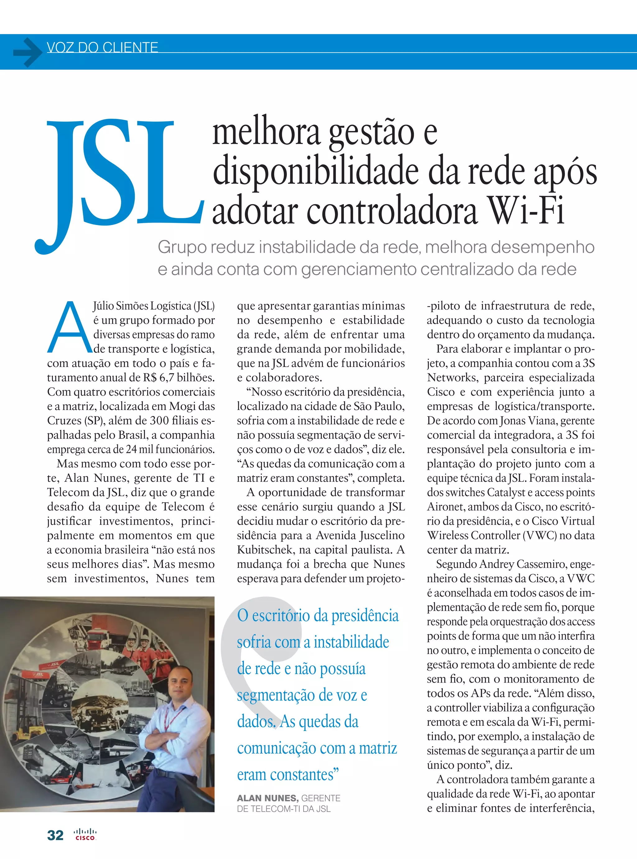 VOZ DO CLIENTE
32
A
JSL atua no setor logístico,
de transporte rodoviário
e possui empresas em ou-
tras áreas, como conces-
sionárias e locadora de veículos.
Conta com cerca de 24 mil cola-
boradores pulverizados em suas
mais de 220 filiais em todo o Brasil
e, em 2015, registrou faturamento
de R$ 6,7 bilhões.
Um dos escritórios
da empresa,
localizado em São
Paulo, apresentava
instabilidade de
rede e não possuía
segmentação de voz
e dados. As quedas
de comunicação com
a sede administrativa
eram constantes”
ALAN NUNES, GERENTE
DE TELECOM-TI DA JSL
“Nosso escritório em São Paulo
sofria com a instabilidade da rede
e não possuía segmentação de ser-
viços como o de voz e dados”, diz
ele. “As quedas de comunicação
com a sede administrativa eram
constantes”, completa.
A oportunidade de transformar
esse cenário surgiu quando a JSL
decidiu mudar de escritório. A
transferência para um novo espa-
ço permitiu a Nunes apresentar os
benefícios da implementação de um
projeto-piloto de uma nova infra-
estrutura para a rede corporativa.
Para elaborar e implantar o
projeto, a JSL contou com a 3S
Networks, parceira especializa-
da Cisco, que possui experiência
em empresas do setor logístico e
de transportes. A interação entre
as duas empresas foi fundamental
para o sucesso do projeto, afirma
Jonas Viana, gerente comercial da
integradora. “Esta facilidade nos
permitiu ter acesso a detalhes das
necessidades do negócio e também
à arquitetura da rede da empresa”,
comenta. Access points e switches
Cisco Catalyst foram instalados
no escritório, e o Cisco Virtual
Wireless Controller (VWC) no
data center da sede administrativa.
Segundo Andrey Cassemiro, en-
genheiro de Sistemas da Cisco, a
Como uma empresa de grande
porte, Alan Nunes, gerente de
Telecom-TI da JSL, afirma que um
dos grandes desafios da equipe de
Telecom é viabilizar investimentos
na área e posicionar tecnologia para
seu nicho de negócio, principalmen-
te em momentos em que a econo-
mia brasileira “não está nos seus
melhores dias”.
Grupo reduz instabilidade da rede, melhora desempenho
e ainda conta com gerenciamento centralizado do Wi-Fi
melhora gestão e
disponibilidade da rede após
adotar controladora Wi-FiJSL
32-33_VOZ DO CLIENTE_[JSL]v3.indd 32 14/04/2016 13:46:17
 