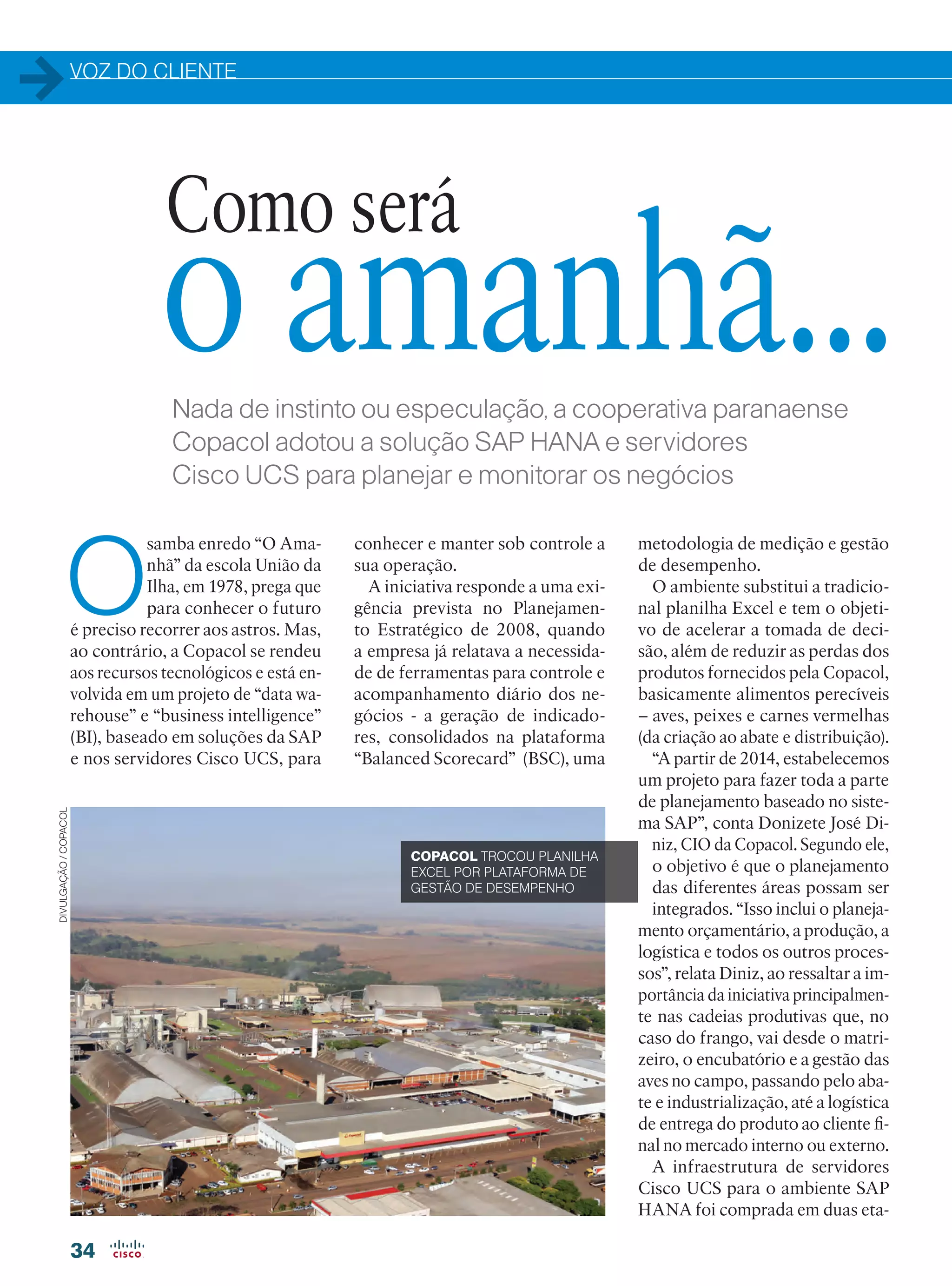 VOZ DO CLIENTE
34
Nada de instinto ou especulação, a cooperativa paranaense
Copacol adotou a solução SAP HANA e servidores
Cisco UCS para planejar e monitorar os negócios
O
samba enredo “O Ama-
nhã” da escola União da
Ilha, em 1978, prega que
para conhecer o futuro
é preciso recorrer aos astros. Mas,
ao contrário, a Copacol se rendeu
aos recursos tecnológicos e está en-
volvida em um projeto de “data wa-
rehouse” e “business intelligence”
(BI), baseado em soluções da SAP
e nos servidores Cisco UCS, para
Como será
o amanhã...
COPACOL TROCOU PLANILHA
EXCEL POR PLATAFORMA DE
GESTÃO DE DESEMPENHO
conhecer e manter sob controle a
sua operação.
A iniciativa responde a uma exi-
gência prevista no Planejamen-
to Estratégico de 2008, quando
a empresa já relatava a necessida-
de de ferramentas para controle e
acompanhamento diário dos ne-
gócios - a geração de indicado-
res, consolidados na plataforma
“Balanced Scorecard” (BSC), uma
metodologia de medição e gestão
de desempenho.
O ambiente substitui a tradicio-
nal planilha Excel e tem o objeti-
vo de acelerar a tomada de deci-
são, além de reduzir as perdas dos
produtos fornecidos pela Copacol,
basicamente alimentos perecíveis
– aves, peixes e carnes vermelhas
(da criação ao abate e distribuição).
“A partir de 2014, estabelecemos
um projeto para fazer toda a parte
de planejamento baseado no siste-
ma SAP”, conta Donizete José Di-
niz, CIO da Copacol. Segundo ele,
o objetivo é que o planejamento
das diferentes áreas possam ser
integrados. “Isso inclui o planeja-
mento orçamentário, a produção, a
logística e todos os outros proces-
sos”, relata Diniz, ao ressaltar a im-
portância da iniciativa principalmen-
te nas cadeias produtivas que, no
caso do frango, vai desde o matri-
zeiro, o encubatório e a gestão das
aves no campo, passando pelo aba-
te e industrialização, até a logística
de entrega do produto ao cliente fi-
nal no mercado interno ou externo.
A infraestrutura de servidores
Cisco UCS para o ambiente SAP
HANA foi comprada em duas eta-
DIVULGAÇÃO/COPACOL
34-35_VOZ DO CLIENTE_[Copacol]_v2.indd 34 08/04/2016 11:46:47
 