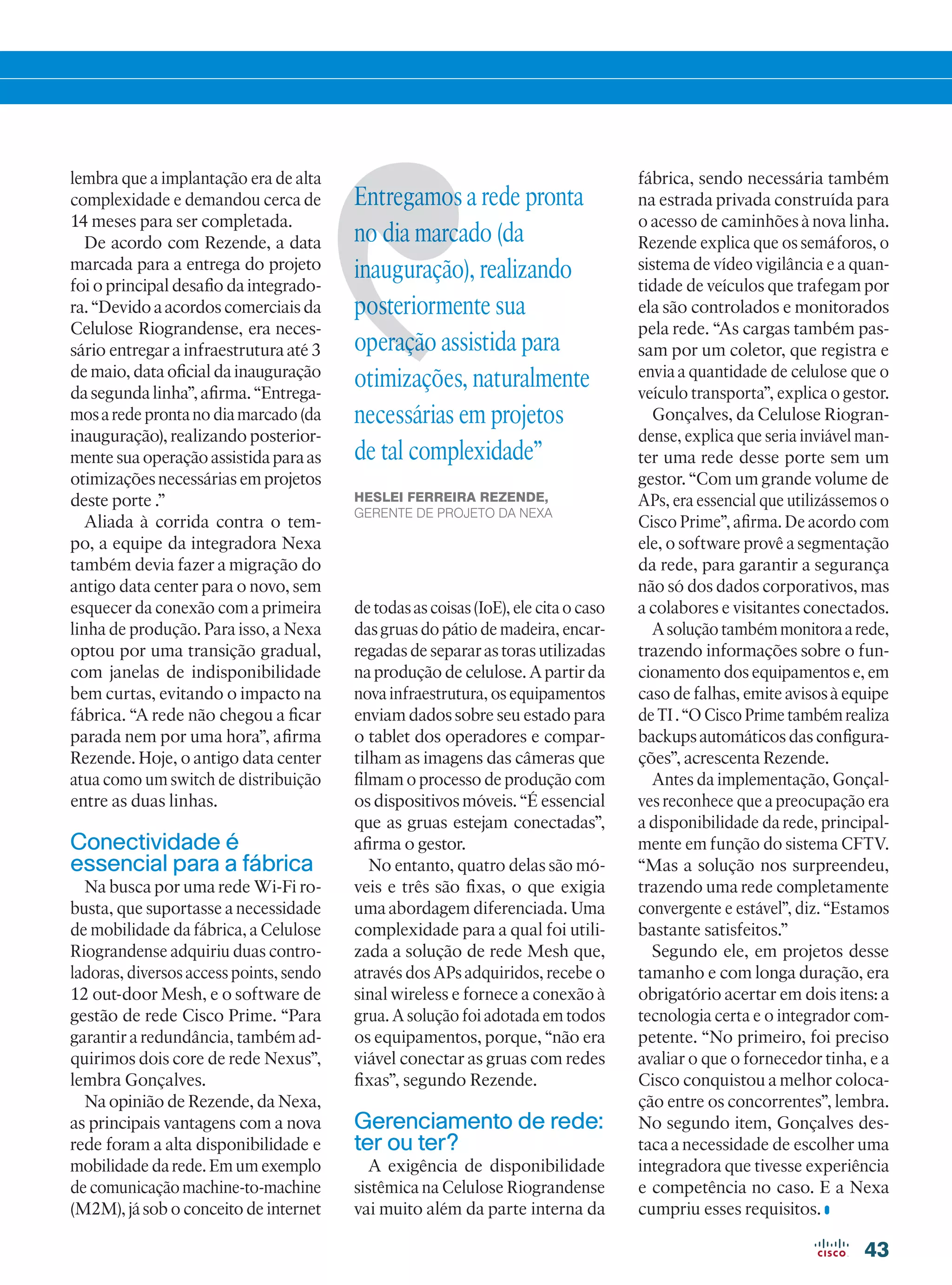 43
lembra que a implantação era de alta
complexidade e demandou cerca de
14 meses para ser completada.
De acordo com Rezende, a data
marcada para a entrega do projeto
foi o principal desafio da integrado-
ra. “Devido a acordos comerciais da
Celulose Riograndense, era neces-
sário entregar a infraestrutura até 3
de maio, data oficial da inauguração
da segunda linha”, afirma. “Entrega-
mos a rede pronta no dia marcado (da
inauguração), realizando posterior-
mente sua operação assistida para as
otimizações necessárias em projetos
deste porte .”
Aliada à corrida contra o tem-
po, a equipe da integradora Nexa
também devia fazer a migração do
antigo data center para o novo, sem
esquecer da conexão com a primeira
linha de produção. Para isso, a Nexa
optou por uma transição gradual,
com janelas de indisponibilidade
bem curtas, evitando o impacto na
fábrica. “A rede não chegou a ficar
parada nem por uma hora”, afirma
Rezende. Hoje, o antigo data center
atua como um switch de distribuição
entre as duas linhas.
Conectividade é
essencial para a fábrica
Na busca por uma rede Wi-Fi ro-
busta, que suportasse a necessidade
de mobilidade da fábrica, a Celulose
Riograndense adquiriu duas contro-
ladoras, diversos access points, sendo
12 out-door Mesh, e o software de
gestão de rede Cisco Prime. “Para
garantir a redundância, também ad-
quirimos dois core de rede Nexus”,
lembra Gonçalves.
Na opinião de Rezende, da Nexa,
as principais vantagens com a nova
rede foram a alta disponibilidade e
mobilidade da rede. Em um exemplo
de comunicação machine-to-machine
(M2M), já sob o conceito de internet
de todas as coisas (IoE), ele cita o caso
das gruas do pátio de madeira, encar-
regadas de separar as toras utilizadas
na produção de celulose. A partir da
nova infraestrutura, os equipamentos
enviam dados sobre seu estado para
o tablet dos operadores e compar-
tilham as imagens das câmeras que
filmam o processo de produção com
os dispositivos móveis. “É essencial
que as gruas estejam conectadas”,
afirma o gestor.
No entanto, quatro delas são mó-
veis e três são fixas, o que exigia
uma abordagem diferenciada. Uma
complexidade para a qual foi utili-
zada a solução de rede Mesh que,
através dos APs adquiridos, recebe o
sinal wireless e fornece a conexão à
grua. A solução foi adotada em todos
os equipamentos, porque, “não era
viável conectar as gruas com redes
fixas”, segundo Rezende.
Gerenciamento de rede:
ter ou ter?
A exigência de disponibilidade
sistêmica na Celulose Riograndense
vai muito além da parte interna da
fábrica, sendo necessária também
na estrada privada construída para
o acesso de caminhões à nova linha.
Rezende explica que os semáforos, o
sistema de vídeo vigilância e a quan-
tidade de veículos que trafegam por
ela são controlados e monitorados
pela rede. “As cargas também pas-
sam por um coletor, que registra e
envia a quantidade de celulose que o
veículo transporta”, explica o gestor.
Gonçalves, da Celulose Riogran-
dense, explica que seria inviável man-
ter uma rede desse porte sem um
gestor. “Com um grande volume de
APs, era essencial que utilizássemos o
Cisco Prime”, afirma. De acordo com
ele, o software provê a segmentação
da rede, para garantir a segurança
não só dos dados corporativos, mas
a colabores e visitantes conectados.
A solução também monitora a rede,
trazendo informações sobre o fun-
cionamento dos equipamentos e, em
caso de falhas, emite avisos à equipe
deTI.“OCiscoPrimetambémrealiza
backups automáticos das configura-
ções”, acrescenta Rezende.
Antes da implementação, Gonçal-
ves reconhece que a preocupação era
a disponibilidade da rede, principal-
mente em função do sistema CFTV.
“Mas a solução nos surpreendeu,
trazendo uma rede completamente
convergente e estável”, diz. “Estamos
bastante satisfeitos.”
Segundo ele, em projetos desse
tamanho e com longa duração, era
obrigatório acertar em dois itens: a
tecnologia certa e o integrador com-
petente. “No primeiro, foi preciso
avaliar o que o fornecedor tinha, e a
Cisco conquistou a melhor coloca-
ção entre os concorrentes”, lembra.
No segundo item, Gonçalves des-
taca a necessidade de escolher uma
integradora que tivesse experiência
e competência no caso. E a Nexa
cumpriu esses requisitos.
Entregamos a rede pronta
no dia marcado (da
inauguração), realizando
posteriormente sua
operação assistida para
otimizações, naturalmente
necessárias em projetos
de tal complexidade”
HESLEI FERREIRA REZENDE,
GERENTE DE PROJETO DA NEXA
42-43_VOZ DO CLIENTE_[CPMC].indd 43 11/04/2016 09:21:41
 