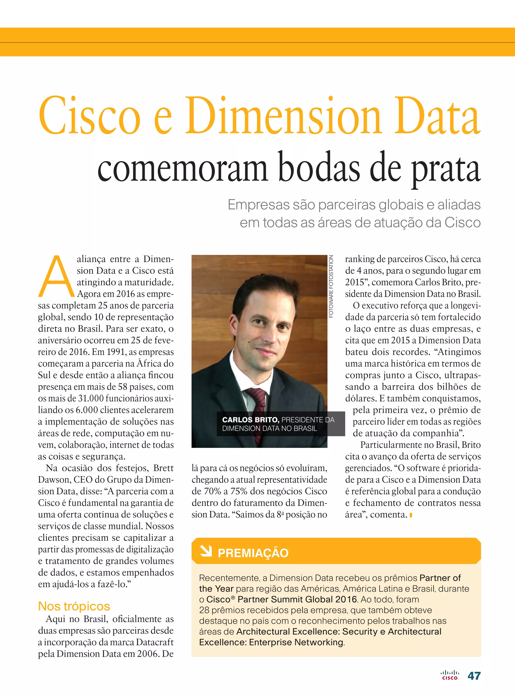 47
Empresas são parceiras globais e aliadas
em todas as áreas de atuação da Cisco
A
aliança entre a Dimen-
sion Data e a Cisco está
atingindo a maturidade.
Agora em 2016 as empre-
sas completam 25 anos de parceria
global, sendo 10 de representação
direta no Brasil. Para ser exato, o
aniversário ocorreu em 25 de feve-
reiro de 2016. Em 1991, as empresas
começaram a parceria na África do
Sul e desde então a aliança fincou
presença em mais de 58 países, com
os mais de 31.000 funcionários auxi-
liando os 6.000 clientes acelerarem
a implementação de soluções nas
áreas de rede, computação em nu-
vem, colaboração, internet de todas
as coisas e segurança.
Na ocasião dos festejos, Brett
Dawson, CEO do Grupo da Dimen-
sion Data, disse: “A parceria com a
Cisco é fundamental na garantia de
uma oferta contínua de soluções e
serviços de classe mundial. Nossos
clientes precisam se capitalizar a
partir das promessas de digitalização
e tratamento de grandes volumes
de dados, e estamos empenhados
em ajudá-los a fazê-lo.”
Nos trópicos
Aqui no Brasil, oficialmente as
duas empresas são parceiras desde
a incorporação da marca Datacraft
pela Dimension Data em 2006. De
Cisco e Dimension Data
à PREMIAÇÃO
Recentemente, a Dimension Data recebeu os prêmios Partner of
the Year para região das Américas, América Latina e Brasil, durante
o Cisco®
Partner Summit Global 2016. Ao todo, foram
28 prêmios recebidos pela empresa, que também obteve
destaque no país com o reconhecimento pelos trabalhos nas
áreas de Architectural Excellence: Security e Architectural
Excellence: Enterprise Networking.
comemoram bodas de prata
ranking de parceiros Cisco, há cerca
de 4 anos, para o segundo lugar em
2015”, comemora Carlos Brito, pre-
sidente da Dimension Data no Brasil.
O executivo reforça que a longevi-
dade da parceria só tem fortalecido
o laço entre as duas empresas, e
cita que em 2015 a Dimension Data
bateu dois recordes. “Atingimos
uma marca histórica em termos de
compras junto a Cisco, ultrapas-
sando a barreira dos bilhões de
dólares. E também conquistamos,
pela primeira vez, o prêmio de
parceiro líder em todas as regiões
de atuação da companhia”.
Particularmente no Brasil, Brito
cita o avanço da oferta de serviços
gerenciados. “O software é priorida-
de para a Cisco e a Dimension Data
é referência global para a condução
e fechamento de contratos nessa
área”, comenta.
lá para cá os negócios só evoluíram,
chegando a atual representatividade
de 70% a 75% dos negócios Cisco
dentro do faturamento da Dimen-
sion Data. “Saímos da 8a
posição no
CARLOS BRITO, PRESIDENTE DA
DIMENSION DATA NO BRASIL
FOTOWAREFOTOSTATION
47_VOZ DO PARCEIRO_[Dimension Data].indd 47 08/04/2016 12:17:41
 