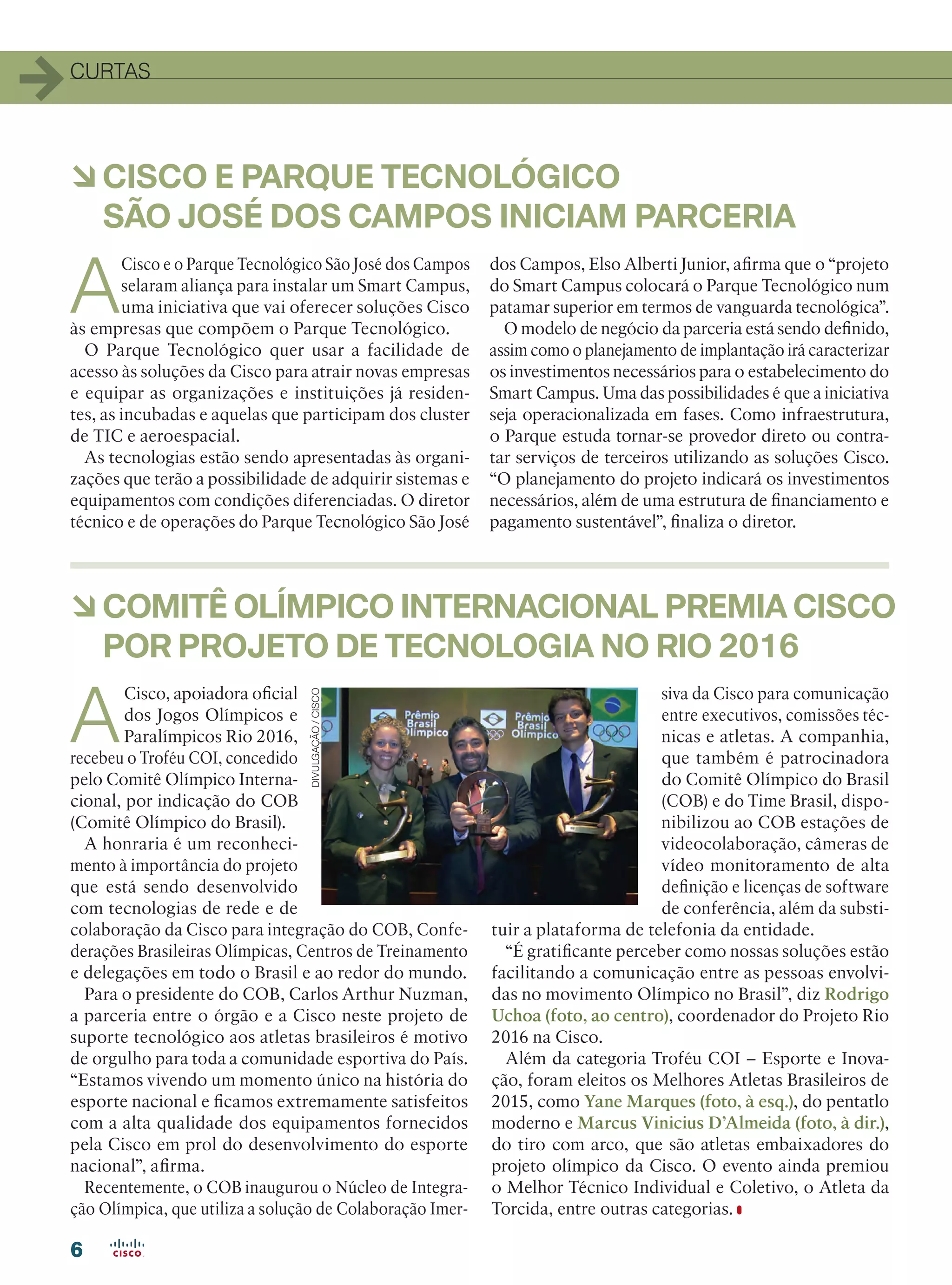 CURTAS
66
àCOMITÊ OLÍMPICO INTERNACIONAL PREMIA CISCO
POR PROJETO DE TECNOLOGIA NO RIO 2016
A
Cisco, apoiadora oficial
dos Jogos Olímpicos e
Paralímpicos Rio 2016,
recebeu o Troféu COI, concedido
pelo Comitê Olímpico Interna-
cional, por indicação do COB
(Comitê Olímpico do Brasil).
A honraria é um reconheci-
mento à importância do projeto
que está sendo desenvolvido
com tecnologias de rede e de
colaboração da Cisco para integração do COB, Confe-
derações Brasileiras Olímpicas, Centros de Treinamento
e delegações em todo o Brasil e ao redor do mundo.
Para o presidente do COB, Carlos Arthur Nuzman,
a parceria entre o órgão e a Cisco neste projeto de
suporte tecnológico aos atletas brasileiros é motivo
de orgulho para toda a comunidade esportiva do País.
“Estamos vivendo um momento único na história do
esporte nacional e ficamos extremamente satisfeitos
com a alta qualidade dos equipamentos fornecidos
pela Cisco em prol do desenvolvimento do esporte
nacional”, afirma.
Recentemente, o COB inaugurou o Núcleo de Integra-
ção Olímpica, que utiliza a solução de Colaboração Imer-
siva da Cisco para comunicação
entre executivos, comissões téc-
nicas e atletas. A companhia,
que também é patrocinadora
do Comitê Olímpico do Brasil
(COB) e do Time Brasil, dispo-
nibilizou ao COB estações de
videocolaboração, câmeras de
vídeo monitoramento de alta
definição e licenças de software
de conferência, além da substi-
tuir a plataforma de telefonia da entidade.
“É gratificante perceber como nossas soluções estão
facilitando a comunicação entre as pessoas envolvi-
das no movimento Olímpico no Brasil”, diz Rodrigo
Uchoa (foto, ao centro), coordenador do Projeto Rio
2016 na Cisco.
Além da categoria Troféu COI – Esporte e Inova-
ção, foram eleitos os Melhores Atletas Brasileiros de
2015, como Yane Marques (foto, à esq.), do pentatlo
moderno e Marcus Vinicius D’Almeida (foto, à dir.),
do tiro com arco, que são atletas embaixadores do
projeto olímpico da Cisco. O evento ainda premiou
o Melhor Técnico Individual e Coletivo, o Atleta da
Torcida, entre outras categorias.
DIVULGAÇÃO/CISCO
A
Cisco e o Parque Tecnológico São José dos Campos
selaram aliança para instalar um Smart Campus,
uma iniciativa que vai oferecer soluções Cisco
às empresas que compõem o Parque Tecnológico.
O Parque Tecnológico quer usar a facilidade de
acesso às soluções da Cisco para atrair novas empresas
e equipar as organizações e instituições já residen-
tes, as incubadas e aquelas que participam dos cluster
de TIC e aeroespacial.
As tecnologias estão sendo apresentadas às organi-
zações que terão a possibilidade de adquirir sistemas e
equipamentos com condições diferenciadas. O diretor
técnico e de operações do Parque Tecnológico São José
dos Campos, Elso Alberti Junior, afirma que o “projeto
do Smart Campus colocará o Parque Tecnológico num
patamar superior em termos de vanguarda tecnológica”.
O modelo de negócio da parceria está sendo definido,
assim como o planejamento de implantação irá caracterizar
os investimentos necessários para o estabelecimento do
Smart Campus. Uma das possibilidades é que a iniciativa
seja operacionalizada em fases. Como infraestrutura,
o Parque estuda tornar-se provedor direto ou contra-
tar serviços de terceiros utilizando as soluções Cisco.
“O planejamento do projeto indicará os investimentos
necessários, além de uma estrutura de financiamento e
pagamento sustentável”, finaliza o diretor.
àCISCO E PARQUE TECNOLÓGICO
SÃO JOSÉ DOS CAMPOS INICIAM PARCERIA
04-06_CURTAS-2.indd 6 08/04/2016 10:25:17
 