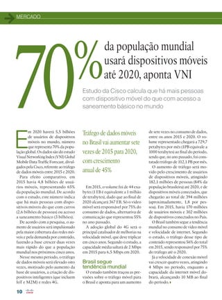 MERCADO
10
Estudo da Cisco calcula que há mais pessoas
com dispositivo móvel do que com acesso a
saneamento básico no mundo
E
m 2020 haverá 5,5 bilhões
de usuários de dispositivos
móveis no mundo, número
que representa 70% da popu-
lação global. Os dados são do estudo
VisualNetworkingIndex(VNI)Global
Mobile Data Traffic Forecast, divul-
gados pela Cisco, referente ao tráfego
de dados móveis entre 2015 e 2020.
Para efeito comparativo, em
2015 havia 4,8 bilhões de usuá-
rios móveis, representando 65%
da população mundial. De acordo
com o estudo, este número indica
que há mais pessoas com dispo-
sitivos móveis do que com carros
(2,6 bilhões de pessoas) ou acesso
a saneamento básico (3 bilhões).
De acordo com a pesquisa, o au-
mento de usuários será impulsionado
pela maior cobertura das redes mó-
veis e pela demanda por conteúdo,
fazendo a base crescer duas vezes
mais rápido do que a população
mundial nos próximos cinco anos.
Nesse mesmo período, o tráfego
de dados móveis será elevado oito
vezes, motivado pelo aumento da
base de usuários, a criação de dis-
positivos inteligentes (que incluem
IoT e M2M) e redes 4G.
da população mundial
usará dispositivos móveis
até 2020, aponta VNI
Em 2015, o volume foi de 44 exa-
bytes (1 EB é equivalente a 1 milhão
de terabytes), dado que ao final de
2020 alcançará 367 EB. Só o vídeo
móvel será responsável por 75% do
consumo de dados, alternativa de
comunicação que representou 55%
no ano passado.
A adoção global do 4G será o
principal catalisador de melhorias na
velocidade móvel, que deve triplicar
em cinco anos. Segundo o estudo, a
capacidade média saltará de 2 Mbps
em 2015 para 6,5 Mbps em 2020.
Brasil segue
tendência mundial
O estudo também traçou as pre-
visões sobre o tráfego móvel para
o Brasil e aponta para um aumento
de sete vezes no consumo de dados,
entre os anos 2015 e 2020. O vo-
lume representado chegará a 729,7
petabytes por mês (1PB equivale a
1000 terabytes) ao final do período,
sendo que, no ano passado, foi cons-
tatado tráfego de 112,1 PB por mês.
O aumento de tráfego será mo-
vido pelo crescimento de usuários
de dispositivos móveis, atingindo
182,1 milhões de pessoas (84% da
população brasileira) até 2020, e de
dispositivos móveis conectados, que
chegarão ao total de 394 milhões
(aproximadamente, 1,8 por pes-
soa). Em 2015, havia 170 milhões
de usuários móveis e 302 milhões
de dispositivos conectados no País.
O Brasil também segue a tendência
mundial no consumo de vídeo móvel
e velocidade de internet. Segundo
o estudo, o tráfego desse tipo de
conteúdo representou 56% do total
em 2015, sendo responsável por 75%
do tráfego até o 2020.
Já a velocidade de conexão móvel
vai crescer quatro vezes, atingindo
4 Mbps no período, enquanto a
capacidade da internet móvel do-
brará, alcançando 10 MB ao final
do período.
Tráfego de dados móveis
no Brasil vai aumentar sete
vezes de 2015 para 2020,
com crescimento
anual de 45%
70%
10-MERCADO_[VNI.indd 10 08/04/2016 10:47:06
 
