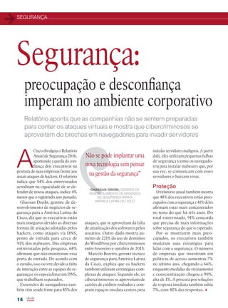 SEGURANÇA
14
A
Cisco divulgou o Relatório
Anual de Segurança 2016,
apontando a queda da con-
fiança dos executivos na
postura de suas empresas frente aos
atuais ataques de hackers. O relatório
índica que 54% dos entrevistados
acreditam na capacidade de se de-
fender de novos ataques, índice 4%
menor que o registrado ano passado.
Ghassan Dreibi, gerente de de-
senvolvimento de negócios de se-
gurança para a América Latina da
Cisco, diz que os executivos estão
mais inseguros devido as diversas
formas de atuação adotadas pelos
hackers, como ataques via DNS,
ponto de entrada para cerca de
91% dos malwares. Das empresas
entrevistadas pela pesquisa, 68%
afirmam que não monitoram essa
porta de entrada. De acordo com
o estudo, isso ocorre devido a falta
de interação entre as equipes de se-
gurança e os especialistas em DNS,
que trabalham separados.
Extensões de navegadores tam-
bém vêm sendo fonte para 85% dos
Não se pode implantar uma
nova tecnologia sem pensar
na gestão da segurança”
GHASSAN DREIBI, GERENTE DE
DESENVOLVIMENTO DE NEGÓCIOS
DE SEGURANÇA PARA A
AMÉRICA LATINA DA CISCO
instalar servidores malignos. A partir
dali, eles utilizam pequenas falhas
de segurança (como os navegado-
res) para instalar malwares que, por
sua vez, se comunicam com esses
servidores e baixam vírus.
Proteção
O relatório anual também mostra
que 48% dos executivos estão preo-
cupados com a segurança e 41% deles
afirmam estar mais concentrados
no tema do que há três anos. Do
total entrevistado, 91% concorda
que precisa de mais informações
sobre segurança do que o esperado.
Por se mostrarem mais preo-
cupados, os executivos também
mudaram suas estratégias para
lidar com a segurança. O número
de empresas que investiram em
políticas de acesso aumentou 7%
no último ano, chegando a 66%,
enquanto medidas de treinamento
e conscientização chegou a 90%,
alta de 1%. A procura por soluções
de resposta imediata também subiu
7%, com 42% das respostas.
Relatório aponta que as companhias não se sentem preparadas
para conter os ataques virtuais e mostra que cibercriminosos se
aproveitam de brechas em navegadores para invadir servidores
preocupação e desconfiança
imperam no ambiente corporativo
Segurança:
ataques, que se aproveitam da falta
de atualização dos softwares pelos
usuários. Outro dado mostra au-
mento de 221% do uso de domínios
do WordPress por cibercriminosos
entre fevereiro e outubro de 2015.
Marcelo Bezerra, gerente técnico
de segurança para América Latina
da Cisco, explica que os hackers
também utilizam estratégias com-
plexas de ataques. Segundo ele, os
cibercriminosos se aproveitam de
cartões de créditos roubados e com-
pram espaços em data centers para
14_SEGURANCA_[ Relatorio Anual].indd 14 11/04/2016 08:56:57
 