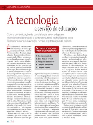 ESPECIAL | EDUCAÇÃO
22
Com a consolidação da banda larga, setor adapta e
incorpora colaboração e outros recursos tecnológicos para
expandir alcance e avançar rumo a digitalização do ensino
É
cada vez mais raro encontrar
uma instituição de ensino que
não esteja conectada à internet.
Porém, aos olhos da Cisco, a digi-
talização do ensino não se limita à
conectividade. Aliás, o novo proces-
so encabeçado pelas corporações
exige de escolas, universidades e
institutos de pesquisas um plane-
jamento de metas e objetivos, ou
seja, onde se quer chegar utilizando
a tecnologia. Estudos mostram que
os benefícios imediatos da conexão
de escolas por banda larga incluem,
principalmente, o acesso ampliado e
facilitado aos materiais educativos.
Com uma formação adequada,
os instrutores estarão preparados
para usar as ferramentas necessárias
para lecionar, o que os tornará mais
eficientes, estimulará o desenvolvi-
mento profissional e o crescimento
acadêmico dos alunos. A conecti-
vidade com a internet permite a
pesquisa de conteúdo online e a
interação com diferentes fontes du-
rante as aulas. Além disso, a banda
larga aumenta a utilidade das TICs
adotadas pelas escolas (por exem-
plo, computadores) e oferece novas
oportunidades para que os alunos
aprendam a usar a tecnologia.
Um estudo elaborado pela Cis-
co mostra que mais do que esses
impactos imediatos, as escolas que
A tecnologia
a serviço da educação
àCINCO SOLUÇÕES
PARA DIGITALIZAÇÃO
1. Escola conectada
2. Sala de aula virtual
3. Pesquisa globalizada
4. Campus inteligente
5. Campus seguro
implementaram planos sustentáveis
de banda larga puderam observar o
aumento das habilidades cognitivas
e não cognitivas dos alunos, o au-
mento do interesse dos alunos em
ter profissões relacionadas à TIC e
maior autoestima entre os membros
da comunidade da escola. A banda
larga também permite o ensino à
distância e o e-learning, proporcio-
nando às escolas a opção de criar e
investir nesses programas que po-
deriam causar enorme impacto em
áreas rurais, onde frequentemente
faltam professores qualificados. Por
fim, as tecnologias de banda larga
permitem que haja uma colabora-
ção entre professores e alunos de
várias salas de aula, em toda a es-
cola e, até mesmo, entre escolas de
países diferentes. Essa colaboração
pode incluir tudo, desde reuniões
“presenciais”, compartilhamento de
conteúdo produzido por professo-
res ou de projetos de trabalho entre
alunos de diversas regiões.
“Dividimos o uso da tecnologia
em duas frentes: a digitalização do
ensino e a digitalização da infra-
estrutura, a retaguarda das insti-
tuições”, explica Ricardo Santos,
gerente de desenvolvimento de
negócios no mercado de Educação
da Cisco para o Brasil e América
Latina. Por motivos óbvios, a área
de digitalização do ensino recebe
maior atenção e um maior número
de soluções adaptadas para o setor
de educação, como a plataforma
de videoconferência e telepresença
adotada pela Miami Ad School/
ESPM (veja a reportagem “Curso
internacional da ESPM tem aula por
telepresença”,) ou as soluções de
segurança, a exemplo da ferramen-
ta de rastreabilidade utilizada pela
Universidade Federal do Espírito
Santo (UFES), conforme a reporta-
gem “UFES se alinha às exigências
legais e implanta rede rastreável”.
Também nesta reportagem especial
sobre a aplicação da tecnologia Cisco
no setor de Educação, trazemos a
estratégia da Comstor, que começa
a treinar parceiros para a comer-
cialização de soluções de Ensino
a Distância (EaD)
22-31_MATCAPA.indd 22 11/04/2016 09:04:47
 