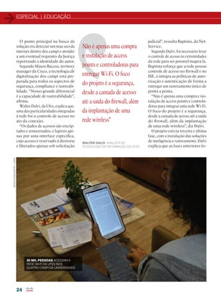 ESPECIAL | EDUCAÇÃO
24
Não é apenas uma compra
e instalação de access
points e controladoras para
entregar Wi-Fi. O foco
do projeto é a segurança,
desde a camada de acesso
até a saída do firewall, além
da implantação de uma
rede wireless”
WALTER DALVI, ANALISTA DE
TECNOLOGIA DA INFORMAÇÃO DA UFES
O ponto principal na busca da
solução era detectar um mau uso da
internet dentro dos campi e atender
a um eventual requisito da Justiça
reportando a identidade do autor.
Segundo Mauro Buccos, territory
manager da Cisco, a tecnologia de
digitalização dos campi está pre-
parada para todos os aspectos de
segurança, compliance e rastreabi-
lidade. “Nosso grande diferencial
é a capacidade de rastreabilidade”,
afirma.
Walter Dalvi, da Ufes, explica que,
uma das particularidades integradas
à rede foi o controle de acesso no
ato da conexão.
“Os dados de acessos são encrip-
tados e armazenados, e legíveis ape-
nas por uma interface específica,
cujo acesso é reservado à diretoria
e liberados apenas sob solicitação
judicial”, ressalta Baptista, da Net-
Service.
Segundo Dalvi, foi necessário levar
o controle de acesso às extremidades
da rede para ser possível mapeá-la.
Baptista reforça que a rede possui
controle de acesso no firewall e no
ISE, e integra as políticas de auto-
rização e autenticação de forma a
entregar um rastreamento único de
ponta a ponta.
“Não é apenas uma compra e ins-
talação de access points e controla-
doras para integrar uma rede Wi-Fi.
O foco do projeto é a segurança,
desde a camada de acesso até a saída
do firewall, além da implantação
de uma rede wireless”, diz Dalvi.
O projeto está na terceira e última
fase, com a instalação das soluções
de inteligência e rastreamento. Dalvi
explica que as fases anteriores fo-
JÉSSYCASAQUETTO/UFES
30 MIL PESSOAS ACESSAM A
REDE WI-FI DA UFES NOS
QUATRO CAMPI DA UNIVERSIDADE
22-31_MATCAPA.indd 24 08/04/2016 11:33:48
 