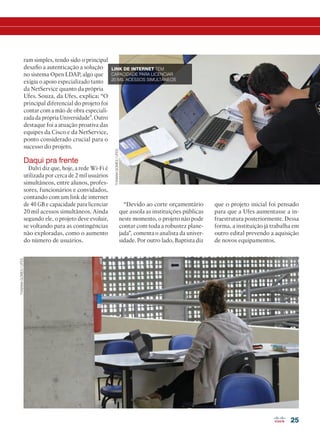 25
ram simples, tendo sido o principal
desafio a autenticação a solução
no sistema Open LDAP, algo que
exigiu o apoio especializado tanto
da NetService quanto da própria
Ufes. Souza, da Ufes, explica: “O
principal diferencial do projeto foi
contar com a mão de obra especiali-
zada da própria Universidade”. Outro
destaque foi a atuação proativa das
equipes da Cisco e da NetService,
ponto considerado crucial para o
sucesso do projeto.
Daqui pra frente
Dalvi diz que, hoje, a rede Wi-Fi é
utilizada por cerca de 2 mil usuários
simultâneos, entre alunos, profes-
sores, funcionários e convidados,
contando com um link de internet
de 40 GB e capacidade para licenciar
20 mil acessos simultâneos. Ainda
segundo ele, o projeto deve evoluir,
se voltando para as contingências
não exploradas, como o aumento
do número de usuários.
“Devido ao corte orçamentário
que assola as instituições públicas
neste momento, o projeto não pode
contar com toda a robustez plane-
jada”, comenta o analista da univer-
sidade. Por outro lado, Baptista diz
que o projeto inicial foi pensado
para que a Ufes aumentasse a in-
fraestrutura posteriormente. Dessa
forma, a instituição já trabalha em
outro edital prevendo a aquisição
de novos equipamentos.
THAIANAGOMES/UFES
THAIANAGOMES/UFES
LINK DE INTERNET TEM
CAPACIDADE PARA LICENCIAR
20 MIL ACESSOS SIMULTÂNEOS
22-31_MATCAPA.indd 25 08/04/2016 11:33:53
 
