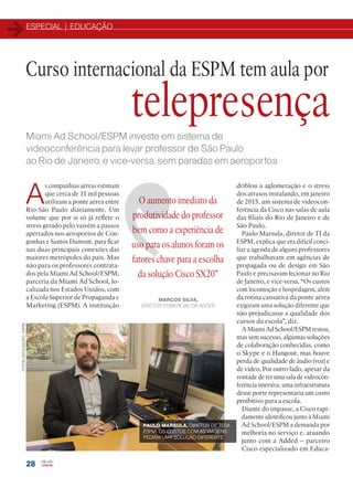 ESPECIAL | EDUCAÇÃO
28
Curso internacional da ESPM tem aula por
Miami Ad School/ESPM investe em sistema de
videoconferência para levar professor de São Paulo
ao Rio de Janeiro, e vice-versa, sem paradas em aeroportos
A
s companhias aéreas estimam
que cerca de 11 mil pessoas
utilizam a ponte aérea entre
Rio-São Paulo diariamente. Um
volume que por si só já reflete o
stress gerado pelo vaivém a passos
apertados nos aeroportos de Con-
gonhas e Santos Dumont, para ficar
nas duas principais conexões das
maiores metrópoles do país. Mas
não para os professores contrata-
dos pela Miami Ad School/ESPM,
parceria da Miami Ad School, lo-
calizada nos Estados Unidos, com
a Escola Superior de Propaganda e
Marketing (ESPM). A instituição
driblou a aglomeração e o stress
dos atrasos instalando, em janeiro
de 2015, um sistema de videocon-
ferência da Cisco nas salas de aula
das filiais do Rio de Janeiro e de
São Paulo.
Paulo Marsula, diretor de TI da
ESPM, explica que era difícil conci-
liar a agenda de alguns professores
que trabalhavam em agências de
propagada ou de design em São
Paulo e precisavam lecionar no Rio
de Janeiro, e vice-versa. “Os custos
com locomoção e hospedagem, além
da rotina cansativa da ponte aérea
exigiram uma solução diferente que
não prejudicasse a qualidade dos
cursos da escola”, diz.
A Miami Ad School/ESPM testou,
mas sem sucesso, algumas soluções
de colaboração conhecidas, como
o Skype e o Hangout, mas houve
perda de qualidade de áudio (voz) e
de vídeo. Por outro lado, apesar da
vontade de ter uma sala de videocon-
ferência imersiva, uma infraestrutura
desse porte representaria um custo
proibitivo para a escola.
Diante do impasse, a Cisco rapi-
damente identificou junto à Miami
Ad School/ESPM a demanda por
melhoria no serviço e, atuando
junto com a Added – parceiro
Cisco especializado em Educa-
O aumento imediato da
produtividade do professor
bem como a experiência de
uso para os alunos foram os
fatores chave para a escolha
da solução Cisco SX20”
MARCOS SILVA,
DIRETOR COMERCIAL DA ADDED
telepresença
PAULO MARSULA, DIRETOR DE TI DA
ESPM: OS CUSTOS COM AS VIAGENS
PEDIAM UMA SOLUÇÃO DIFERENTE
FOTOS:DIVULGAÇÃO/ESPM
22-31_MATCAPA.indd 28 11/04/2016 09:07:48
 