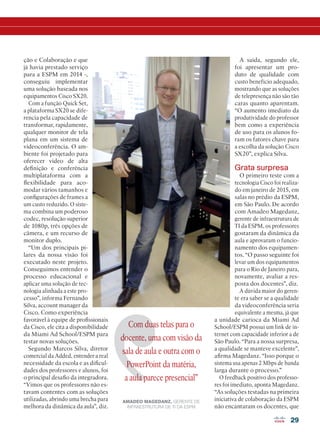 29
ção e Colaboração e que
já havia prestado serviço
para a ESPM em 2014 -,
conseguiu implementar
uma solução baseada nos
equipamentos Cisco SX20.
Com a função Quick Set,
a plataforma SX20 se dife-
rencia pela capacidade de
transformar, rapidamente,
qualquer monitor de tela
plana em um sistema de
videoconferência. O am-
biente foi projetado para
oferecer vídeo de alta
definição e conferência
multiplataforma com a
flexibilidade para aco-
modar vários tamanhos e
configurações de frames a
um custo reduzido. O siste-
ma combina um poderoso
codec, resolução superior
de 1080p, três opções de
câmera, e um recurso de
monitor duplo.
“Um dos principais pi-
lares da nossa visão foi
executado neste projeto.
Conseguimos entender o
processo educacional e
aplicar uma solução de tec-
nologia alinhada a este pro-
cesso”, informa Fernando
Silva, account manager da
Cisco. Como experiência
favorável à equipe de profissionais
da Cisco, ele cita a disponibilidade
da Miami Ad School/ESPM para
testar novas soluções.
Segundo Marcos Silva, diretor
comercial da Added, entender a real
necessidade da escola e as dificul-
dades dos professores e alunos, foi
o principal desafio da integradora.
“Vimos que os professores não es-
tavam contentes com as soluções
utilizadas, abrindo uma brecha para
melhora da dinâmica da aula”, diz.
A saída, segundo ele,
foi apresentar um pro-
duto de qualidade com
custo benefício adequado,
mostrando que as soluções
de telepresença não são tão
caras quanto aparentam.
“O aumento imediato da
produtividade do professor
bem como a experiência
de uso para os alunos fo-
ram os fatores chave para
a escolha da solução Cisco
SX20”, explica Silva.
Grata surpresa
O primeiro teste com a
tecnologia Cisco foi realiza-
do em janeiro de 2015, em
salas no prédio da ESPM,
em São Paulo. De acordo
com Amadeo Magedanz,
gerente de infraestrutura de
TI da ESPM, os professores
gostaram da dinâmica da
aula e aprovaram o funcio-
namento dos equipamen-
tos. “O passo seguinte foi
levar um dos equipamentos
para o Rio de Janeiro para,
novamente, avaliar a res-
posta dos docentes”, diz.
A dúvida maior do geren-
te era saber se a qualidade
da videoconferência seria
equivalente a mesma, já que
a unidade carioca da Miami Ad
School/ESPM possui um link de in-
ternet com capacidade inferior a de
São Paulo. “Para a nossa surpresa,
a qualidade se manteve excelente”,
afirma Magedanz. “Isso porque o
sistema usa apenas 2 Mbps de banda
larga durante o processo.”
O feedback positivo dos professo-
res foi imediato, aponta Magedanz.
“As soluções testadas na primeira
iniciativa de colaboração da ESPM
não encantaram os docentes, que
Com duas telas para o
docente, uma com visão da
sala de aula e outra com o
PowerPoint da matéria,
a aula parece presencial”
AMADEO MAGEDANZ, GERENTE DE
INFRAESTRUTURA DE TI DA ESPM
22-31_MATCAPA.indd 29 11/04/2016 09:13:47
 
