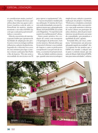 ESPECIAL | EDUCAÇÃO
30
as consideraram muito caseiras”,
explica. “A solução da Cisco, que
utiliza duas telas nas quais o pro-
fessor visualiza a sala de aula e o
PowerPoint da matéria, simulta-
neamente e em vídeo full HD, faz
com que a aula pareça presencial”,
indica o executivo.
Além da característica de imersão,
o gerente lembra que a promessa de
facilidade de adaptação dos pro-
fessores à nova tecnologia também
influenciou a adoção da plataforma.
Segundo ele, o docente leva cerca
de cinco minutos para ligar o siste-
ma e iniciar a aula para São Paulo
e Rio de Janeiro. “Ele não sente a
necessidade de um técnico em TI
para operar o equipamento”, diz.
O sucesso do projeto é medido pela
sua utilização. O sistema da Cisco
está sendo demandado com uma fre-
quência maior que a planejada pela
Miami Ad School/ESPM, de acordo
com Magedanz. “A experiência do
usuário foi a melhor possível”, afirma.
Outro ponto positivo foi a re-
dução de custos com transporte
e hospedagens de professores. Sem
revelar números, Marsula afirma que
foi possível eliminar a necessidade
de viagens e, como os professores
extrapolaram o uso previsto do sis-
tema, a economia foi proporcional.
Silva, da Added, também comenta
que, quando uma nova tecnologia é
FACHADA DA FILIAL DE
SÃO PAULO DA MIAMI AD SCHOOL
DIVULGAÇÃO/ESPM
simples de usar, a adoção e a posterior
replicação do projeto é facilitada.
“Professores e estudantes comentam
com seus amigos sobre essa experiên-
cia, o que pode aumentar o interesse
de novos alunos em participar de
aulas a distância, além de gerar maior
interesse nos professores em razão
da comodidade, sem prejudicar a
qualidade da aula”, aponta.
Fernando Silva, da Cisco, come-
mora: “estruturamos um processo
adequado àquela necessidade”, diz.
“A resposta foi tão positiva que a
ESPM está usando a solução não
só para o contrato inicial, que são
aulas da Miami Adds School/ESPM,
mas para outras atividades”, enfatiza.
22-31_MATCAPA.indd 30 08/04/2016 11:34:07
 