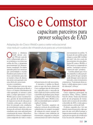 31
capacitam parceiros para
prover soluções de EAD
O
ensino a distância
(EaD) deverá cres-
cer 70% até o ano de
2020, influenciado pela cri-
se econômica e os cortes nas
verbas do Fies, o programa
governamental de financia-
mento estudantil. Os dados
apurados pela Cisco mostram
que universidades e escolas
brasileiras precisarão ser cria-
tivas e persistentes para não
só manter a base de alunos,
mas atrair a nova geração com
uma oferta de cursos mais
enxuta e econômica.
Para compactuar com este novo
momento da educação no Brasil, a
Cisco e a Comstor, distribuidora de
valor agregado, se uniram e estão
indo a campo apresentar o Cisco
WebEx para o setor. Carolina Go-
mes, gerente de desenvolvimento
de negócios na área de educação na
Comstor, conta que a oferta tam-
bém foi pensada com condições
de investimento especiais, com as
licenças do software oferecidas aos
estudantes sem custo adicional para
a instituição de ensino. Além disso,
a plataforma oferece complementos
como endpoints de vídeo e toda a
Cisco e Comstor
infraestrutura de rede necessária.
A iniciativa é inédita no Brasil,
uma vez que não havia, dentro da
Cisco, qualquer tipo de oferta pron-
ta e específica para o mercado de
EaD, sendo necessário analisar todo
o portfólio de produtos para chegar
à solução ideal. “O EaD utiliza uma
plataforma IP, sendo o WebEx o mo-
delo recomendado para o projeto”,
explica Carolina.
Daniel Vicentini, arquiteto de
soluções verticais da acredita que
a plataforma vai cumprir seu papel
de redução de custos, porque uti-
liza a internet como ambiente de
transmissão, enquanto as soluções
convencionais de EaD se baseiam
em transmissão via satélite. “A
locação de um satélite pode
chegar a custar R$ 1 milhão
por mês”, diz. Já o custo de
investimento em uma plata-
forma IP, como o WebEx, é
50% menor se comparado ao
satélite, “incluindo a infraes-
trutura de rede”, pondera.
Carolina adianta que o foco
da campanha é a educação pri-
vada, porém diz que o projeto
pode abranger outros tipos de
mercado, como treinamentos
corporativos. “A promoção desta so-
lução é válida apenas para o setor
de educação”, reforça.
Parceria e treinamento
Cinco empresas participam da
iniciativa: Teltec, Teletex, Added,
Vita IT e Itone. Todas elas fizeram
parte de um programa de treina-
mento entre os meses de novembro
e dezembro de 2015, e estão aptas a
comercializar a oferta de EaD.
O plano, segundo ela, é ter um
número maior de parceiros, algo que
para ela não será difícil porque a
empresa interessada na comerciali-
zação precisa apenas da certificação
Cisco na área de colaboração.
Adaptação do Cisco WebEx para o setor educacional
visa reduzir custos de infraestrutura para as universidades
DIVULGAÇÃO
ENSINO A DISTÂNCIA
FACILITA E REDUZ OS CUSTOS
DO ACESSO À EDUCAÇÃO
 