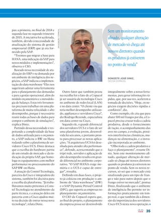 35
Sem um monitoramento
afinado, qualquer alteração
de mercado só chega até
nossos diretores quando
os produtos já estiverem
no ponto de venda”
DONIZETE JOSÉ DINIZ,
CIO DA COPACOL
DIVULGAÇÃO/COPACOL
pas: a primeira, no final de 2014 e
segunda fase no segundo trimestre
de 2015. A iniciativa foi acelerada,
também, devido à necessidade de
atualização do sistema de gestão
empresarial (ERP) que já era for-
necido pela SAP.
“Tivemos que migrar a base para
HANA, uma indicação da SAP para
novos módulos e implementações”,
observa o CIO.
Baseado nessa necessidade de atu-
alização do ERP e na demanda por
um ambiente de inteligência dos ne-
gócios, a SAP indicou a implemen-
tação do data warehouse “Eles nos
sugeriram adotar uma ferramenta
para o planejamento das demandas
e para a gestão operacional, além do
módulo orçamentário e a metodolo-
gia de balanço. Estas três ferramen-
tas precisam trabalhar em uma pla-
taforma de muita velocidade e alto
desempenho, porque é necessário
reunir todas as bases de dados para
compor o ambiente de simulações”,
explica Diniz.
Partindo dessa necessidade e res-
peitando a complexidade da base
de dados utilizada para o orçamen-
to, a SAP indicou o BW on Hana
rodando sobre a plataforma de ser-
vidores Cisco UCS. Diniz destaca
que a escolha do hardware partiu
de um estudo de mercado e da in-
dicação da própria SAP, que homo-
loga os equipamentos com melhor
performance no processamento do
SAP BW on Hana.
A atuação da Constel Tecnologia,
parceira da Cisco e integradora do
sistema, também foi decisiva para
a escolha da plataforma. “Já traba-
lhávamos muito próximos à Cons-
tel Tecnologia no atendimento da
parte técnica, e a atuação deles em
parceria com a Cisco ajudou mui-
to na decisão de entrar nessa nova
tecnologia”, relata Diniz.
Outro fator que também pesou
na escolha foi o fato de a Copacol
já ser usuária da tecnologia Cisco
no ambiente de redes local (LAN)
e no data center. “O cliente viu que
teria melhor desempenho utilizan-
do, appliances e servidores Cisco”,
diz Rodrigo Rezende, especialista
em data center na Cisco.
Segundo ele, o grande diferencial
dos servidores UCS é o fato de ser
uma plataforma jovem, desenvol-
vida há seis anos, e portanto pron-
ta para processar as novas aplica-
ções. “A arquitetura UCS foi dese-
nhada para atender alta performan-
ce”, defende, acrescentando que o
tripé rede, servidor e aplicação de
alto desempenho resulta em gran-
de diferencial no ambiente corpo-
rativo. “O SAP HANA exige me-
mória e o UCS é capaz de entre-
gar”, ressalta.
Definido em duas fases, o proje-
to já colocou em produção o am-
biente de “data warehouse” (DW)
e o SAP Dynamic Period Control
(DPC), que suporta as empresas no
planejamento orçamentário.
O CIO da Copacol espera que,
ao final do projeto, o planejamento
da empresa possa ser desenvolvido
integralmente sobre a novas ferra-
mentas, para gerar informações rá-
pidas, que, por sua vez, acelerem a
tomada de decisões. “Hoje, os ne-
gócios exigem decisões rápidas e
confiáveis”, diz.
Como exemplo, ele cita que para
abater 500 mil frangos por dia, a Co-
pacol precisa cruzar toda a cadeia
produtiva, desde o fornecimento
de ração, o acompanhamento das
aves no campo, a evolução, possí-
veis interferências climáticas, mu-
danças na alimentação, e a inova-
ção incorporada ao ambiente.
“Olho toda a cadeia produtiva e
faço o planejamento”, resume Di-
niz. Sem este monitoramento afi-
nado, qualquer alteração de mer-
cado só chega até nossos diretores
quando os produtos já estiverem no
ponto de venda. Sem os novos re-
cursos, só sei que o mercado está
sinalizando para um tipo de fran-
go e não para outro depois que o
frango estiver no mercado”, pontua
Diniz, finalizando que o ambiente
de inteligência lhe permite ter in-
formações praticamente em tem-
po real, o que também dá a dimen-
são da importância dos servidores
Cisco UCS nesta nova operação.
34-35_VOZ DO CLIENTE_[Copacol]_v2.indd 35 11/04/2016 09:18:05
 