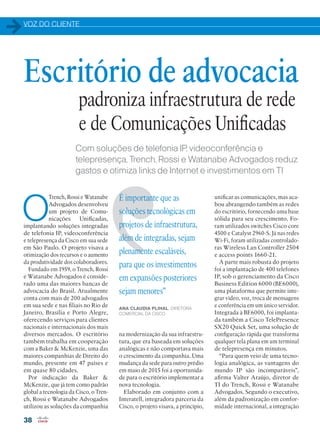 VOZ DO CLIENTE
38
Com soluções de telefonia IP, videoconferência e
telepresença, Trench, Rossi e Watanabe Advogados reduz
gastos e otimiza links de Internet e investimentos em TI
O
Trench, Rossi e Watanabe
Advogados desenvolveu
um projeto de Comu-
nicações Unificadas,
implantando soluções integradas
de telefonia IP, videoconferência
e telepresença da Cisco em sua sede
em São Paulo. O projeto visava a
otimização dos recursos e o aumento
da produtividade dos colaboradores.
Fundado em 1959, o Trench, Rossi
e Watanabe Advogados é conside-
rado uma das maiores bancas de
advocacia do Brasil. Atualmente
conta com mais de 200 advogados
em sua sede e nas filiais no Rio de
Janeiro, Brasília e Porto Alegre,
oferecendo serviços para clientes
nacionais e internacionais dos mais
diversos mercados. O escritório
também trabalha em cooperação
com a Baker  McKenzie, uma das
maiores companhias de Direito do
mundo, presente em 47 países e
em quase 80 cidades.
Por indicação da Baker 
McKenzie, que já tem como padrão
global a tecnologia da Cisco, o Tren-
ch, Rossi e Watanabe Advogados
utilizou as soluções da companhia
Escritório de advocacia
unificar as comunicações, mas aca-
bou abrangendo também as redes
do escritório, fornecendo uma base
sólida para seu crescimento. Fo-
ram utilizados switches Cisco core
4500 e Catalyst 2960-S. Já nas redes
Wi-Fi, foram utilizadas controlado-
ras Wireless Lan Controller 2504
e access points 1660-21.
A parte mais robusta do projeto
foi a implantação de 400 telefones
IP, sob o gerenciamento da Cisco
Business Edition 6000 (BE6000),
uma plataforma que permite inte-
grar vídeo, voz, troca de mensagens
e conferência em um único servidor.
Integrada à BE6000, foi implanta-
da também a Cisco TelePresence
SX20 Quick Set, uma solução de
configuração rápida que transforma
qualquer tela plana em um terminal
de telepresença em minutos.
“Para quem veio de uma tecno-
logia analógica, as vantagens do
mundo IP são incomparáveis”,
afirma Valter Araújo, diretor de
TI do Trench, Rossi e Watanabe
Advogados. Segundo o executivo,
além da padronização em confor-
midade internacional, a integração
na modernização da sua infraestru-
tura, que era baseada em soluções
analógicas e não comportava mais
o crescimento da companhia. Uma
mudança da sede para outro prédio
em maio de 2015 foi a oportunida-
de para o escritório implementar a
nova tecnologia.
Elaborado em conjunto com a
Interatell, integradora parceria da
Cisco, o projeto visava, a princípio,
É importante que as
soluções tecnológicas em
projetos de infraestrutura,
além de integradas, sejam
plenamente escaláveis,
para que os investimentos
em expansões posteriores
sejam menores”
ANA CLAUDIA PLIHAL, DIRETORA
COMERCIAL DA CISCO
padroniza infraestrutura de rede
e de Comunicações Unificadas
38-39_VOZ DO CLIENTE_[watanabe].indd 38 08/04/2016 13:03:16
 