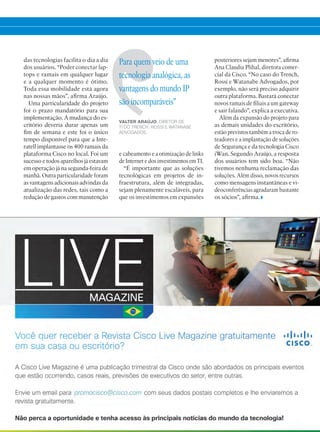das tecnologias facilita o dia a dia
dos usuários. “Poder conectar lap-
tops e ramais em qualquer lugar
e a qualquer momento é ótimo.
Toda essa mobilidade está agora
nas nossas mãos”, afirma Araújo.
Uma particularidade do projeto
foi o prazo mandatório para sua
implementação. A mudança do es-
critório deveria durar apenas um
fim de semana e este foi o único
tempo disponível para que a Inte-
ratell implantasse os 400 ramais da
plataforma Cisco no local. Foi um
sucesso e todos aparelhos já estavam
em operação já na segunda-feira de
manhã. Outra particularidade foram
as vantagens adicionais advindas da
atualização das redes, tais como a
redução de gastos com manutenção
e cabeamento e a otimização de links
de Internet e dos investimentos em TI.
“É importante que as soluções
tecnológicas em projetos de in-
fraestrutura, além de integradas,
sejam plenamente escaláveis, para
que os investimentos em expansões
Para quem veio de uma
tecnologia analógica, as
vantagens do mundo IP
são incomparáveis”
VALTER ARAÚJO, DIRETOR DE
TI DO TRENCH, ROSSI E WATANABE
ADVOGADOS.
posteriores sejam menores”, afirma
Ana Claudia Plihal, diretora comer-
cial da Cisco. “No caso do Trench,
Rossi e Watanabe Advogados, por
exemplo, não será preciso adquirir
outra plataforma. Bastará conectar
novos ramais de filiais a um gateway
e sair falando”, explica a executiva.
Além da expansão do projeto para
as demais unidades do escritório,
estão previstos também a troca de ro-
teadores e a implantação de soluções
de Segurança e da tecnologia Cisco
iWan. Segundo Araújo, a resposta
dos usuários tem sido boa. “Não
tivemos nenhuma reclamação das
soluções. Além disso, novos recursos
como mensagens instantâneas e vi-
deoconferências agradaram bastante
os sócios”, afirma.
38-39_VOZ DO CLIENTE_[watanabe].indd 39 08/04/2016 13:03:16
 