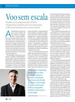 VOZ DO CLIENTE
40
É uma solução importante
quando uma ou várias
aplicações rodam no
ambiente virtualizado
ou numa nuvem privada,
mas existe a necessidade
de ligação com nuvens
públicas, para ganhar
agilidade, menor preço e
escala rápida”
LAURO DE LAURO, CEO DA DUALTEC
Voosem escalaDualtec, uma empresa UOL DIVEO,
integra Cisco Intercloud como base para
a oferta simplificada de nuvem pública
A
computação em nuvem já
não é mais um bicho de
sete cabeças. Principal-
mente a nuvem pública,
que causava desconfiança entre os
executivos de TI, está passando por
uma importante transformação, a
qual deve extinguir ou pelo menos
minimizar a sombra da insegurança
que paira sobre a proposta de trans-
ferência de informações corporati-
vas para um ambiente padronizado,
porém fora dos muros e do controle
total das empresas.
Um dos players ativos nesta cam-
panha é a Dualtec Cloud Builders,
parceira da Cisco que atua na internet
desde 1996 e pioneira no Brasil na
construção e orquestração de nuvens.
“Estamos entre as primeiras empresas
a trabalhar e oferecer a tecnologia
OpenStack, uma plataforma aberta
para construção e orquestração de
nuvens públicas e privadas”, explica
Lauro de Lauro, CEO da Dualtec.
Segundo ele, a empresa entendeu,
em 2011, que o ambiente OpenStack
seria uma das melhores opções para
a construção de infraestrutura de
nuvem. “Construímos a primeira
nuvem em 2012 e, em 2014, fomos
pioneiros no lançamento de uma nu-
vem pública totalmente OpenStack
no Brasil”, diz Lauro.
Foi a estruturação dessa nuvem
pública que aproximou a Dualtec e a
Cisco. Os servidores UCS compõem
o ambiente com os switches Cisco
Nexus e outros recursos tecnológi-
cos, entre eles o orquestrador for-
necido pela Red Hat. “A OpenStack
é uma fundação, da qual a Cisco, a
Red Hat e outras empresas fazem
parte”, descreve Lauro. Já o Cisco
Intercloud foi adotado para integrar
a nuvem pública Dualtec e clouds
privadas através de uma conexão na
camada de rede (layer 3), permitin-
do o uso de máquinas virtualizadas
no ambiente corporativo, ou uma
determinada característica de nu-
vem privada, interligada a outras
cargas de trabalho externas, em
nuvem pública.
“Nossa plataforma Intercloud está
ganhando força na América Latina
e no restante do mundo, porque
entrega de uma poderosa ferramenta
com alcance global, escalabilidade
e eficiência”, diz Felipe Mellado,
especialista em vendas de produtos
para data center da Cisco.
A infraestrutura, que melhorou a
eficiência operacional da Dualtec em
35%, permite a oferta de serviços
em nuvem capazes de suportar até
mesmo as aplicações mais exigen-
tes, tais como e-commerce, mídias
sociais, mobile, Software-as-a-Ser-
vice (SaaS), Plataform-as-a-Service
(PaaS) e big data.
“É uma solução importante quando
uma ou várias aplicações rodam no
ambiente virtualizado ou numa nu-
vem privada, mas existe a necessidade
de ligação com nuvens públicas, para
ganhar agilidade, menor preço e es-
cala rápida”, defende Lauro. “Outro
fator importante é que o Intercloud
não se restringe a uma única nuvem
pública, mas permite cargas de tra-
balho na Amazon, Azure, Dualtec,
entre outros ambientes”, diz.
A oferta Intercloud da Dualtec é
ainda recente, mas apresenta grande
potencial de crescimento, segundo
Lauro, tendo em vista as projeções
de avanço das nuvens públicas. De
acordo com o Gartner, o setor terá
uma receita estimada em US$ 204
bilhões em 2016, com um cresci-
mento de 16,5% em relação a 2015,
quando registrou US$ 175 bilhões.
40_VOZ DO CLIENTE_[Dualtec].indd 40 08/04/2016 12:14:52
 