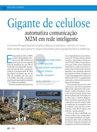 VOZ DO CLIENTE
42
DIVULGAÇÃO/CMPC
E
mdezembrode2012,aCMPC
Celulose Riograndense deci-
diu investir R$ 5 bilhões na
construção de uma segunda
linha de produção em sua fábrica
localizada em Guaíba (RS). Inaugu-
rada em maio de 2015, a ampliação
triplicou a produtividade de fibra
de celulose da planta, que era de
450 mil toneladas por ano, para
1,31 milhão. Em 2016, a produção
anualiráquasequadruplicar,atingindo
1,75 milhão de toneladas.
Tamanha modernização precisou
automatiza comunicação
M2M em rede inteligente
Celulose Riograndense ampliou fábrica e precisou montar um novo
data center para garantir disponibilidade para equipamentos e sistemas
Gigante de celulose
A solução nos surpreendeu,
trazendo uma rede
completamente convergente
e estável. Estamos
bastante satisfeitos”
RAFAEL GONÇALVES, ESPECIALISTA
EM INFRAESTRUTURA DE TI DA
CELULOSE RIOGRANDENSE
ser acompanhada por uma infraes-
trutura de TI mais robusta. Rafael
Gonçalves, especialista em Infraestru-
tura de TI da Celulose Riograndense,
conta que o data center conquistou
importância, sendo necessário re-
pensar uma estrutura de rede mais
integrada e com capacidade suficiente
para suportaro volume de dados, voz
e vídeo demandado pelos sistemas de
telefonia IP, CFTV e equipamentos
conectados à rede wireless das duas
linhas de produção.
“Precisávamos de um novo data
center, pois o que havia na primeira
fábrica não suportaria toda a pro-
dução”, explica Gonçalves. A par-
tir de um processo de seleção com
diversos players de Tecnologia, foi
na Nexa que a Celulose Riogran-
dense encontrou um pacote de rede
corporativa capaz de cumprir todas
as exigências da companhia, com
as soluções Cisco de data center,
switches e rede Wi-Fi segura, com
controle e gerenciamento.
A Nexa já havia trabalhado em
outras ocasiões com a companhia e
possui larga experiência com imple-
mentações desse tipo na indústria
de celulose. O gerente de projeto da
integradora, Heslei Ferreira Rezende,
VISTA AÉREA DA PLANTA FABRIL
LOCALIZADA EM GUAÍBA (RS)
42-43_VOZ DO CLIENTE_[CPMC].indd 42 08/04/2016 12:04:53
 