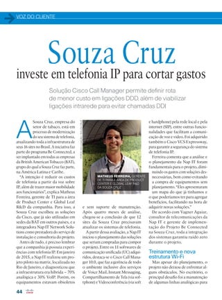 VOZ DO CLIENTE
44
Solução Cisco Call Manager permite definir rota
de menor custo em ligações DDD, além de viabilizar
ligações intrarede para evitar chamadas DDI
A
Souza Cruz, empresa do
setor de tabaco, está em
processo de modernização
do seu sistema de telefonia,
atualizando toda a infraestrutura de
seus 16 sites no Brasil. A iniciativa faz
parte do programa Be Connected, a
ser implantado em todas as empresas
da British American Tobacco (BAT),
grupo do qual a Souza Cruz faz parte,
na América Latina e Caribe.
“A intenção é reduzir os custos
de telefonia a partir da voz sobre
IP, além de trazer maior mobilidade
aos funcionários”, explica Matheus
Ferreira, gerente de TI para a área
de Product Center e Global Leaf
RD da companhia. Para isso, a
Souza Cruz escolheu as soluções
da Cisco, que já são utilizadas em
sedes da BAT em outros países, e a
integradora Nap IT Network Solu-
tions como prestadora do serviço de
instalação e consultoria do projeto.
Antes de tudo, é preciso lembrar
que a companhia já possuía experi-
ências com telefonia IP. Em janeiro
de 2015, a Nap IT realizou um pro-
jeto piloto na matriz, localizada no
Rio de Janeiro, e diagnosticou que
a infraestrutura era híbrida – 70%
analógica e 30% VoIP. Porém, os
equipamentos estavam obsoletos
investe em telefonia IP para cortar gastos
Souza Cruz
e sem suporte de manutenção.
Após quatro meses de análise,
chegou-se a conclusão de que 12
sites da Souza Cruz precisavam
atualizar os sistemas de telefonia.
A partir dessa avaliação, a Nap IT
iniciou o planejamento das soluções
que seriam compradas para compor
o projeto. Entre os 11 softwares de
comunicação unificada (UC) adqui-
ridos, destaca-se o Cisco Call Mana-
ger 10.0, que faz a gerência de todo
o ambiente inclusive dos serviços
de Voice Mail, Instant Messaging,
Compartilhamento de Tela (via sof-
tphone) e Videoconferência (via soft
e hardphone) pela rede local e pela
internet (SIP), entre outras funcio-
nalidades que facilitam a comuni-
cação de voz e vídeo. Foi adquirido
também o Cisco VCS Expressway,
para garantir a segurança do sistema
de telefonia IP.
Ferreira comenta que a análise e
o planejamento da Nap IT foram
fundamentais para o projeto, dimi-
nuindo os gastos com soluções des-
necessárias, bem como evitando
a compra de equipamentos sem
planejamento. “Eles apresentaram
um mapa do que já tínhamos e
o que poderíamos ter para agregar
benefícios, facilitando na hora de
adquirir novas soluções.”
De acordo com Vagner Aguiar,
consultor de telecomunicações da
Nap IT e gerente de implemen-
tação do Projeto Be Connected
na Souza Cruz, toda a integração
dos sistemas garantiu ruído zero
durante o projeto.
Treinamento e nova
estrutura Wi-Fi
Mas apesar do planejamento, o
projeto não deixou de enfrentar al-
guns obstáculos. No escritório, o
principal desafio foi a manutenção
de algumas linhas analógicas para
FOTOS:DIVULGAÇÃO/SOUZACRUZ
MATHEUS FERREIRA, GERENTE
DE TI PARA A ÁREA DE PRODUCT
CENTER E GLOBAL LEAF RD
DA SOUZA CRUZ
44-45_VOZ DO CLIENTE-[Souza Cruz].indd 44 08/04/2016 12:08:48
 